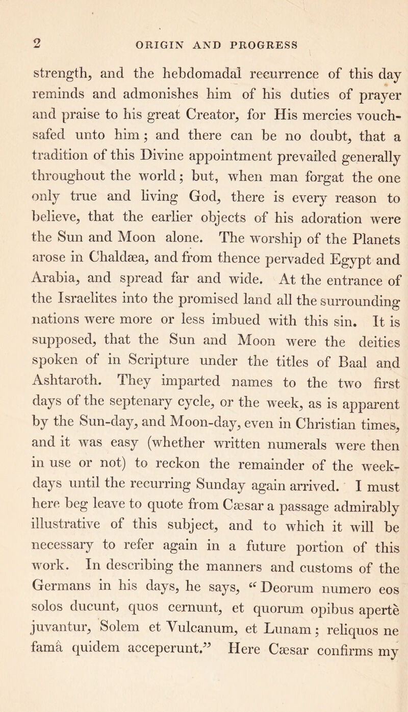strength-, and the hebdomadal recurrence of this day reminds and admonishes him of his duties of prayer and praise to his great Creator, for His mercies vouch- safed unto him; and there can be no doubt, that a tradition of this Divine appointment prevailed generally throughout the world; but, when man forgat the one only true and living God, there is every reason to believe, that the earlier objects of his adoration were the Sun and Moon alone. The worship of the Planets arose in Chaldaea, and from thence pervaded Egypt and Arabia, and spread far and wide. At the entrance of the Israelites into the promised land all the surrounding nations were more or less imbued with this sin. It is supposed, that the Sun and Moon were the deities spoken of in Scripture under the titles of Baal and Ashtaroth. They imparted names to the two first days of the septenary cycle, or the week, as is apparent by the Sun-day, and Moon-day, even in Christian times, and it was easy (whether written numerals were then in use or not) to reckon the remainder of the week- days until the recurring Sunday again arrived. I must here beg leave to quote from Caesar a passage admirably illustrative of this subject, and to which it will be necessary to refer again in a future portion of this work. In describing the manners and customs of the Germans in his days, he says, Deorum numero eos solos ducunt, quos cernunt, et quorum opibus aperte juvantur, Solem et Yulcanum, et Lunam; reliquos ne fama quidem acceperunt ” Here Ciesar confirms my