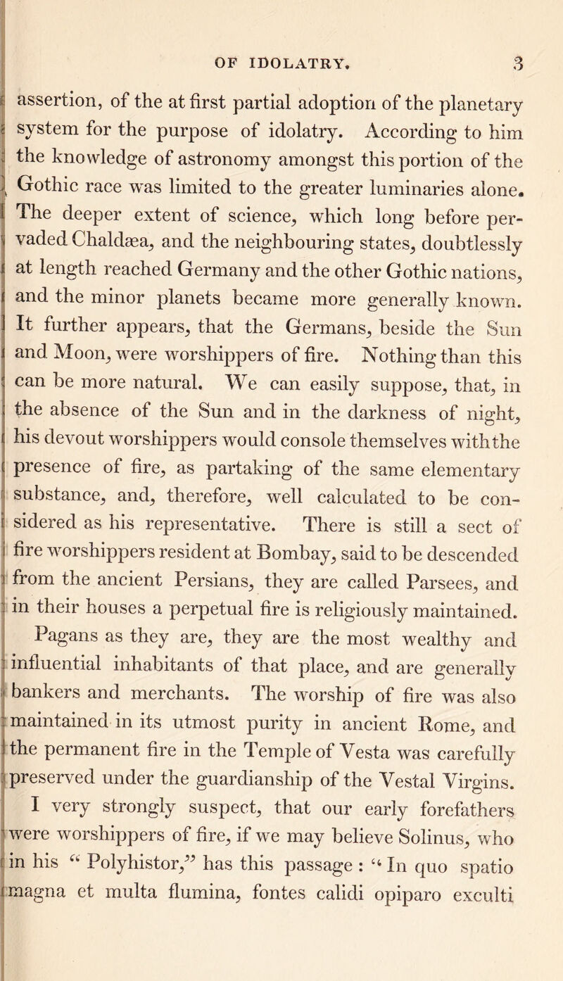 assertion, of the at first partial adoption of the planetary system for the purpose of idolatry. According to him : the knowledge of astronomy amongst this portion of the | Gothic race was limited to the greater luminaries alone. I The deeper extent of science, which long before per- vaded Chaldaea, and the neighbouring states, doubtlessly at length reached Germany and the other Gothic nations, and the minor planets became more generally known. It further appears, that the Germans, beside the Sun and Moon,, were worshippers of fire. Nothing than this can be more natural. We can easily suppose, that, in the absence of the Sun and in the darkness of nighty his devout worshippers would console themselves with the presence of fire, as partaking of the same elementary substance, and, therefore, well calculated to be con- sidered as his representative. There is still a sect of fire worshippers resident at Bombay, said to be descended from the ancient Persians, they are called Parsees, and. in their houses a perpetual fire is religiously maintained. Pagans as they are, they are the most wealthy and influential inhabitants of that place, and are generally bankers and merchants. The worship of fire was also maintained in its utmost purity in ancient Rome, and the permanent fire in the Temple of Vesta was carefully preserved under the guardianship of the Vestal Virgins. I very strongly suspect, that our early forefathers I were worshippers of fire, if we may believe Solinus, who in his “ Polyhistor,” has this passage : “ In quo spatio jjmagna et multa flumina, fontes calidi opiparo exculti