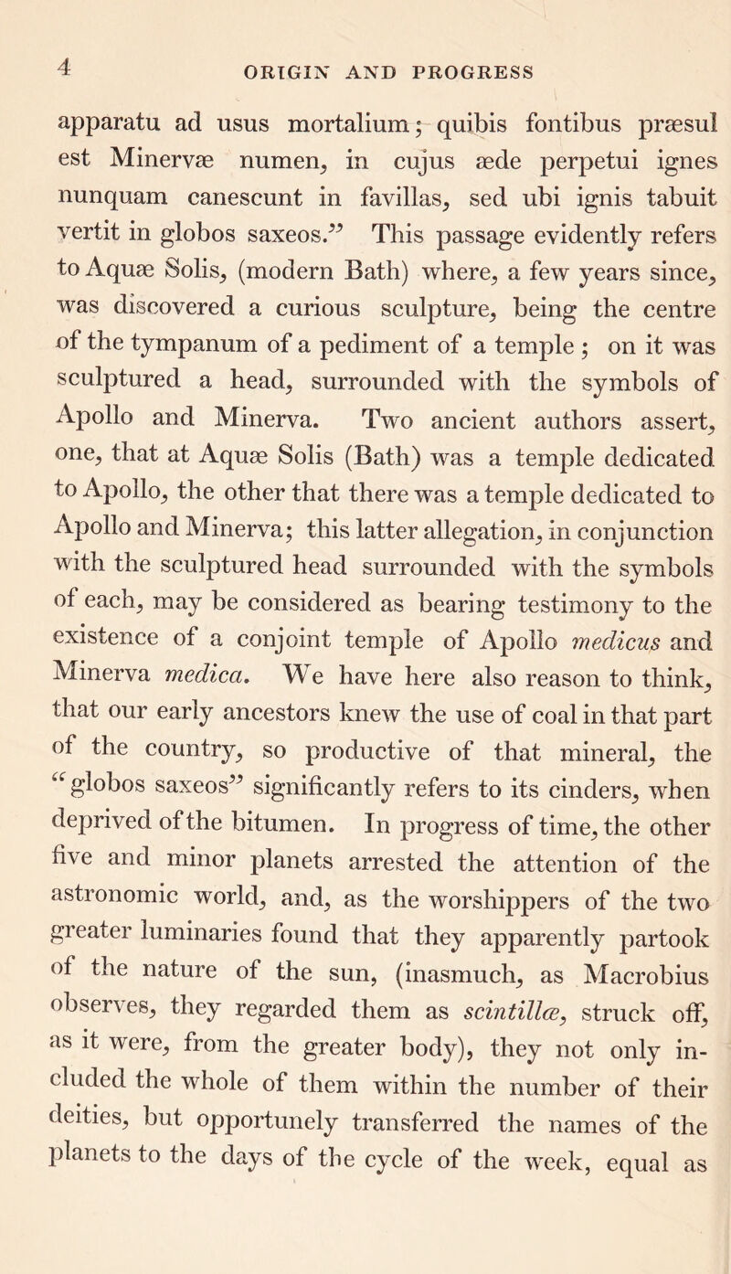 apparatu ad usus mortalium; quibis fontibus praesul est Minervae numen, in cujus aede perpetui ignes nunquam canescunt in favillas, sed ubi ignis tabuit yertit in globos saxeosA This passage evidently refers to Aquae Solis, (modern Bath) where, a few years since, was discovered a curious sculpture, being the centre of the tympanum of a pediment of a temple ; on it was sculptured a head, surrounded with the symbols of Apollo and Mmerva. Two ancient authors assert, one, that at Aquae Solis (Bath) was a temple dedicated to Apollo, the other that there was a temple dedicated to Apollo and Minerva; this latter allegation, in conjunction with the sculptured head surrounded with the symbols of each, may be considered as bearing testimony to the existence of a conjoint temple of Apollo meclicus and Minerva medica. We have here also reason to think, that our early ancestors knew the use of coal in that part of the country, so productive of that mineral, the globos saxeos” significantly refers to its cinders, when deprived of the bitumen. In progress of time, the other th e and minor planets arrested the attention of the astronomic world, and, as the worshippers of the two greater luminaries found that they apparently partook of the nature of the sun, (inasmuch, as Macrobius observes, they regarded them as scintilla?, struck off, as it were, from the greater body), they not only in- cluded the whole of them within the number of their deities, but opportunely transferred the names of the planets to the days of the cycle of the week, equal as