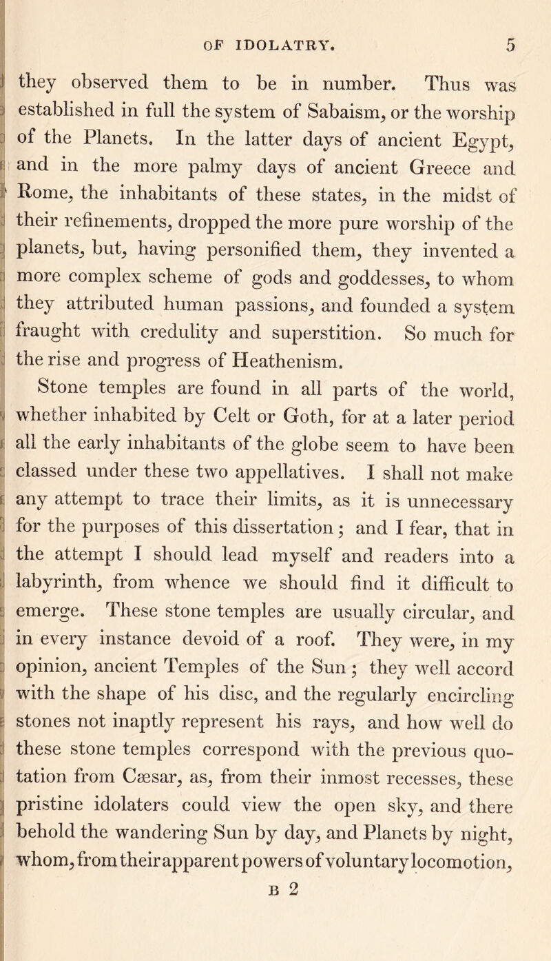 | they observed them to be in number. Thus was established in full the system of Sabaism, or the worship of the Planets. In the latter days of ancient Egypt, and in the more palmy days of ancient Greece and ' Rome^ the inhabitants of these states, in the midst of their refinements; dropped the more pure worship of the planets; but; having personified them; they invented a more complex scheme of gods and goddesses; to whom they attributed human passions; and founded a system fraught with credulity and superstition. So much for the rise and progress of Heathenism. Stone temples are found in all parts of the world, H whether inhabited by Celt or Goth, for at a later period all the early inhabitants of the globe seem to have been classed under these two appellatives. I shall not make £ any attempt to trace their limits, as it is unnecessary for the purposes of this dissertation; and I fear, that in the attempt I should lead myself and readers into a ;i labyrinth; from whence we should find it difficult to i emerge. These stone temples are usually circular; and in every instance devoid of a roof. They were, in my opinion, ancient Temples of the Sun; they well accord with the shape of his disc, and the regularly encircling stones not inaptly represent his rays, and how well do ; these stone temples correspond with the previous quo- tation from Csesar, as, from their inmost recesses, these pristine idolaters could view the open sky, and there behold the wandering Sun by day, and Planets by night, ) whom, from theirapparent powers of voluntary locomotion, b 2