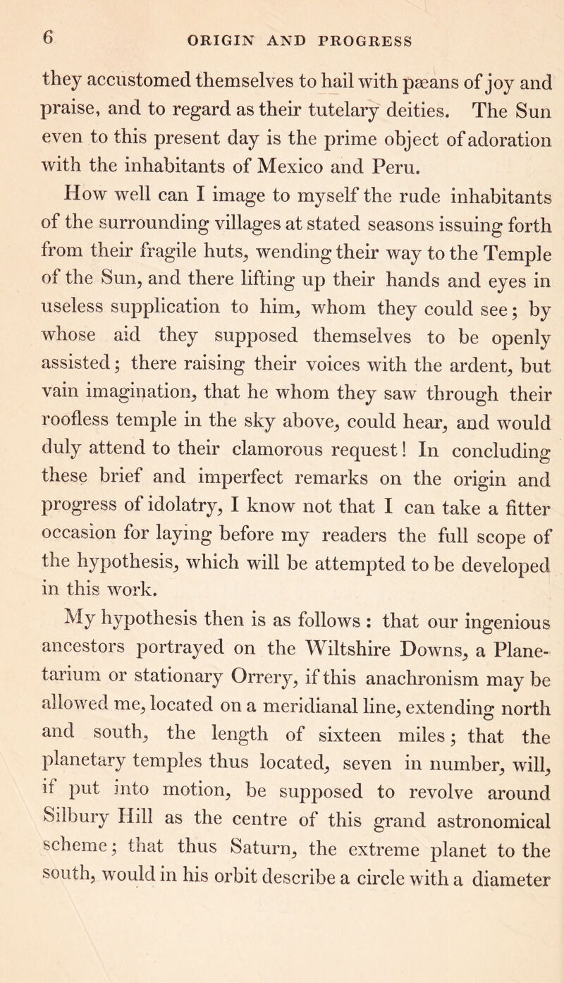 they accustomed themselves to hail with paeans of joy and praise, and to regard as their tutelary deities. The Sun even to this present day is the prime object of adoration with the inhabitants of Mexico and Peru. How well can I image to myself the rude inhabitants of the surrounding villages at stated seasons issuing forth from their fragile huts, wending their way to the Temple of the Sun, and there lifting up their hands and eyes in useless supplication to him, whom they could see; by whose aid they supposed themselves to be openly assisted; there raising their voices with the ardent, but vain imagination, that he whom they saw through their roofless temple in the sky above, could hear, and would duly attend to their clamorous request! In concluding these brief and imperfect remarks on the origin and progress of idolatry, I know not that I can take a fitter occasion for laying before my readers the full scope of the hypothesis, which will be attempted to be developed in this work. My hypothesis then is as follows : that our ingenious ancestors portrayed on the Wiltshire Downs, a Plane- tarium or stationary Orrery, if this anachronism may be allowed me, located on a meridianal line, extending north and south, the length of sixteen miles; that the planetary temples thus located, seven in number, will, if put into motion, be supposed to revolve around Silbury Hill as the centre of this grand astronomical scheme; that thus Saturn, the extreme planet to the south, would in his orbit describe a circle with a diameter