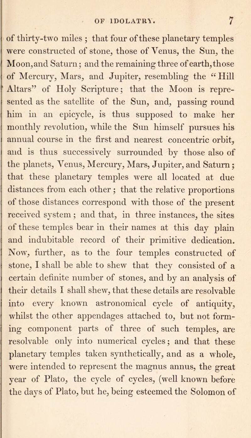 of thirty-two miles ; that four of these planetary temples were constructed of stone, those of Venus, the Sum, the Moon, and Saturn; and the remaining three of earthy those of Mercury, Mars, and Jupiter, resembling the a Hill Altars” of Holy Scripture; that the Moon is repre- sented as the satellite of the Sun, and, passing round him in an epicycle, is thus supposed to make her monthly revolution, while the Sun himself pursues his annual course in the first and nearest concentric orbit, and is thus successively surrounded by those also of the planets, Venus, Mercury, Mars, Jupiter, and Saturn; that these planetary temples were all located at due distances from each other; that the relative proportions of those distances correspond with those of the present received system; and that, in three instances, the sites of these temples bear in their names at this day plain and indubitable record of their primitive dedication. Now, further, as to the four temples constructed of stone, I shall be able to shew that they consisted of a certain definite number of stones, and by an analysis of their details I shall shew, that these details are resolvable into every known astronomical cycle of antiquity, whilst the other appendages attached to, but not form- ing component parts of three of such temples, are resolvable only into numerical cycles; and that these planetary temples taken synthetically, and as a whole, were intended to represent the magnus annus, the great year of Plato, the cycle of cycles, (well known before the days of Plato, but he, being esteemed the Solomon of