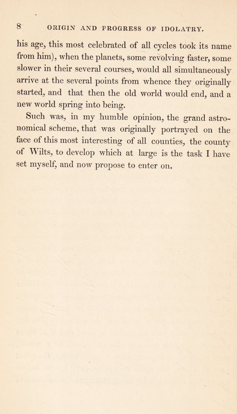 ORIGIN AND PROGRESS OF IDOLATRY. his age, this most celebrated of all cycles took its name from him); when the planets, some revolving faster, some slower in their several courses, would all simultaneously arrive at the several points from whence they originally started, and that then the old world would end, and a new world spring into being. Such was, in my humble opinion, the grand astro- nomical scheme, that was originally portrayed on the face of this most interesting of all counties, the county of Wilts, to develop which at large is the task I have set myself, and now propose to enter on.