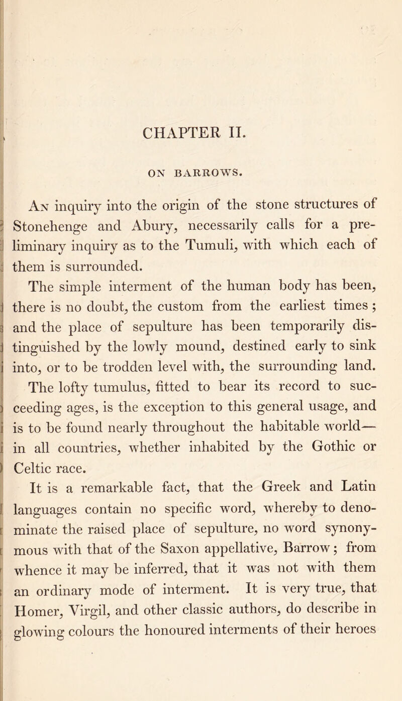 ON BARROWS. An inquiry into the origin of the stone structures of i Stonehenge and Abury, necessarily calls for a pre- ! liminary inquiry as to the Tumuli, with which each of them is surrounded. The simple interment of the human body has been, 1 there is no doubt, the custom from the earliest times ; | and the place of sepulture has been temporarily dis- J tinguished by the lowly mounds destined early to sink i into, or to be trodden level with, the surrounding land. The lofty tumulus, fitted to bear its record to suc- i ceeding ages, is the exception to this general usage, and j is to be found nearly throughout the habitable world— i in all countries, whether inhabited by the Gothic or ) Celtic race. It is a remarkable fact, that the Greek and Latin languages contain no specific word, whereby to deno- minate the raised place of sepulture, no word synony- • mous with that of the Saxon appellative, Barrow; from whence it may be inferred, that it was not with them I an ordinary mode of interment. It is very true, that Homer, Virgil, and other classic authors, do describe in glowing colours the honoured interments of their heroes