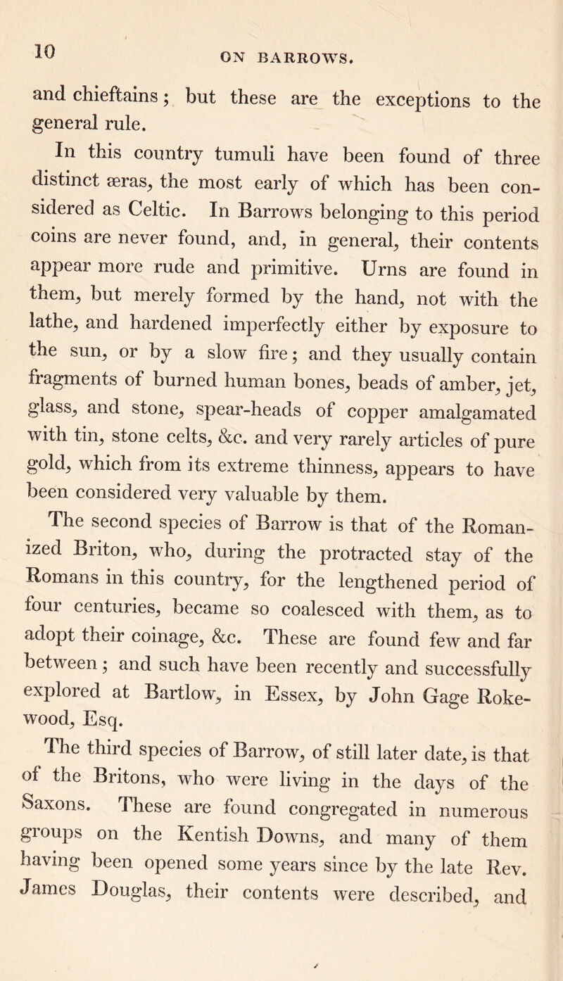 ON BARROWS. and chieftains; but these are the exceptions to the general rule. In this country tumuli have been found of three distinct seras, the most early of which has been con- sidered as Celtic. In Barrows belonging to this period coins are never found, and, in general, their contents appear more rude and primitive. Urns are found in theim, but merely formed by the hand, not with the lathe, and hardened imperfectly either by exposure to the sun, or by a slow fire; and they usually contain fragments of burned human bones, beads of amber, jet, glass, and stone, spear-heads of copper amalgamated with tin, stone celts, &c. and very rarely articles of pure gold, which from its extreme thinness, appears to have been considered very valuable by them. The second species of Barrow is that of the Roman- ized Briton, who, during the protracted stay of the Romans in this country, for the lengthened period of four centuries, became so coalesced with them, as to adopt their coinage, &c. These are found few and far between; and such have been recently and successfully explored at Bartlow, in Essex, by John Gage Roke- wood. Esq. The third species of Barrow, of still later date, is that of the Britons, who were living in the days of the Saxons. These are found congregated in numerous groups on the Kentish Downs, and many of them having been opened some years since by the late Rev. James Douglas, their contents were described, and