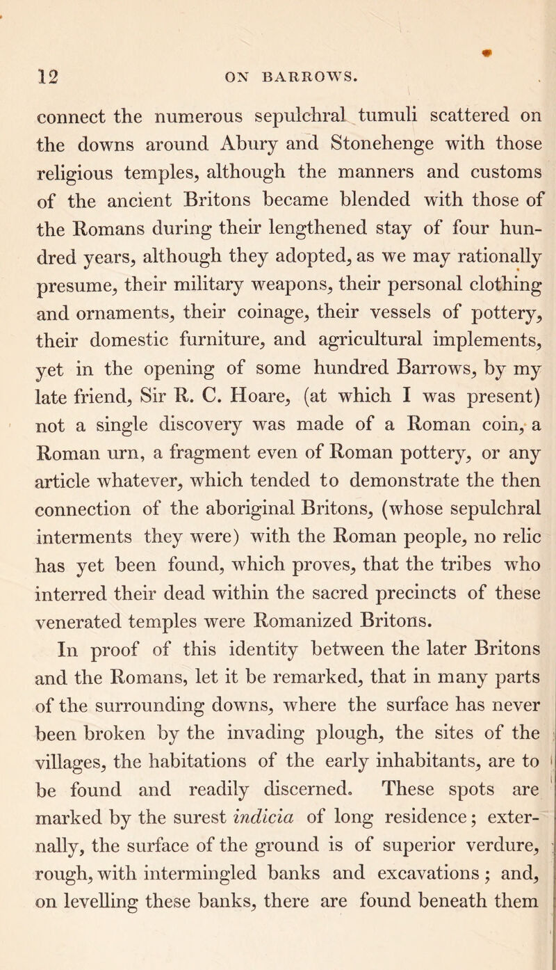 connect the numerous sepulchral tumuli scattered on the downs around Abury and Stonehenge with those religious temples, although the manners and customs of the ancient Britons became blended with those of the Romans during their lengthened stay of four hun- dred years, although they adopted, as we may rationally presume, their military weapons, their personal clothing and ornaments, their coinage, their vessels of pottery, their domestic furniture, and agricultural implements, yet in the opening of some hundred Barrows, by my late friend, Sir R. C. Hoare, (at which I was present) not a single discovery was made of a Roman coin, a Roman urn, a fragment even of Roman pottery, or any article whatever, which tended to demonstrate the then connection of the aboriginal Britons, (whose sepulchral interments they were) with the Roman people, no relic has yet been found, which proves, that the tribes who interred their dead within the sacred precincts of these venerated temples were Romanized Britons. In proof of this identity between the later Britons and the Romans, let it be remarked, that in many parts of the surrounding downs, where the surface has never been broken by the invading plough, the sites of the villages, the habitations of the early inhabitants, are to i be found and readily discerned. These spots are marked by the surest indicia of long residence; exter- nally, the surface of the ground is of superior verdure, rough, with intermingled banks and excavations; and, on levelling these banks, there are found beneath them