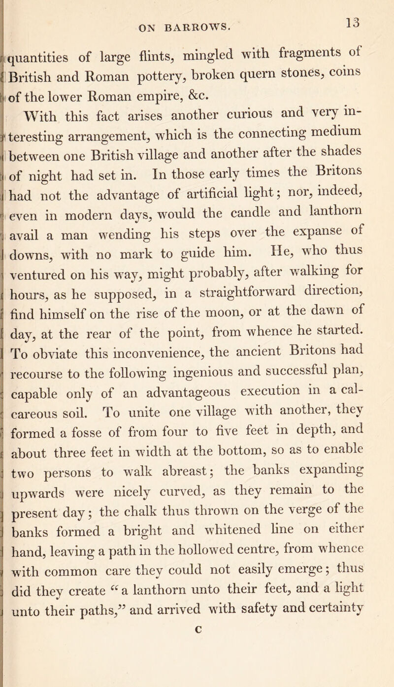 quantities of large flints, mingled with fragments of | British and Roman pottery, broken quern stones, coins i of the lower Roman empire, &c. With this fact arises another curious and very in- r teresting arrangement, which is the connecting medium ( between one British village and another after the shades i of night had set in. In those early times the Britons i had not the advantage of artificial light; nor, indeed, : even in modern days, would the candle and lantlioin j avail a man wending his steps over the expanse oi I downs, with no mark to guide him. He, who thus \ ventured on his way, might probably, after walking for hours, as he supposed, in a straightforward direction, find himself on the rise of the moon, or at the daw n of day, at the rear of the point, from whence he started. To obviate this inconvenience, the ancient Britons had r recourse to the following ingenious and successful plan, capable only of an advantageous execution in a cal- c careous soil. To unite one village with another, they 1 formed a fosse of from four to five feet in depth, and j about three feet in width at the bottom, so as to enable I two persons to walk abreast; the banks expanding j upwards were nicely curved, as they remain to the | present day; the chalk thus thrown on the verge of the J banks formed a bright and wTitened line on either 1 hand, leaving a path in the hollowed centre, from whence i with common care they could not easily emerge; thus i did they create “ a lanthorn unto their feet, and a light j unto their paths,” and arrived wdth safety and certainty