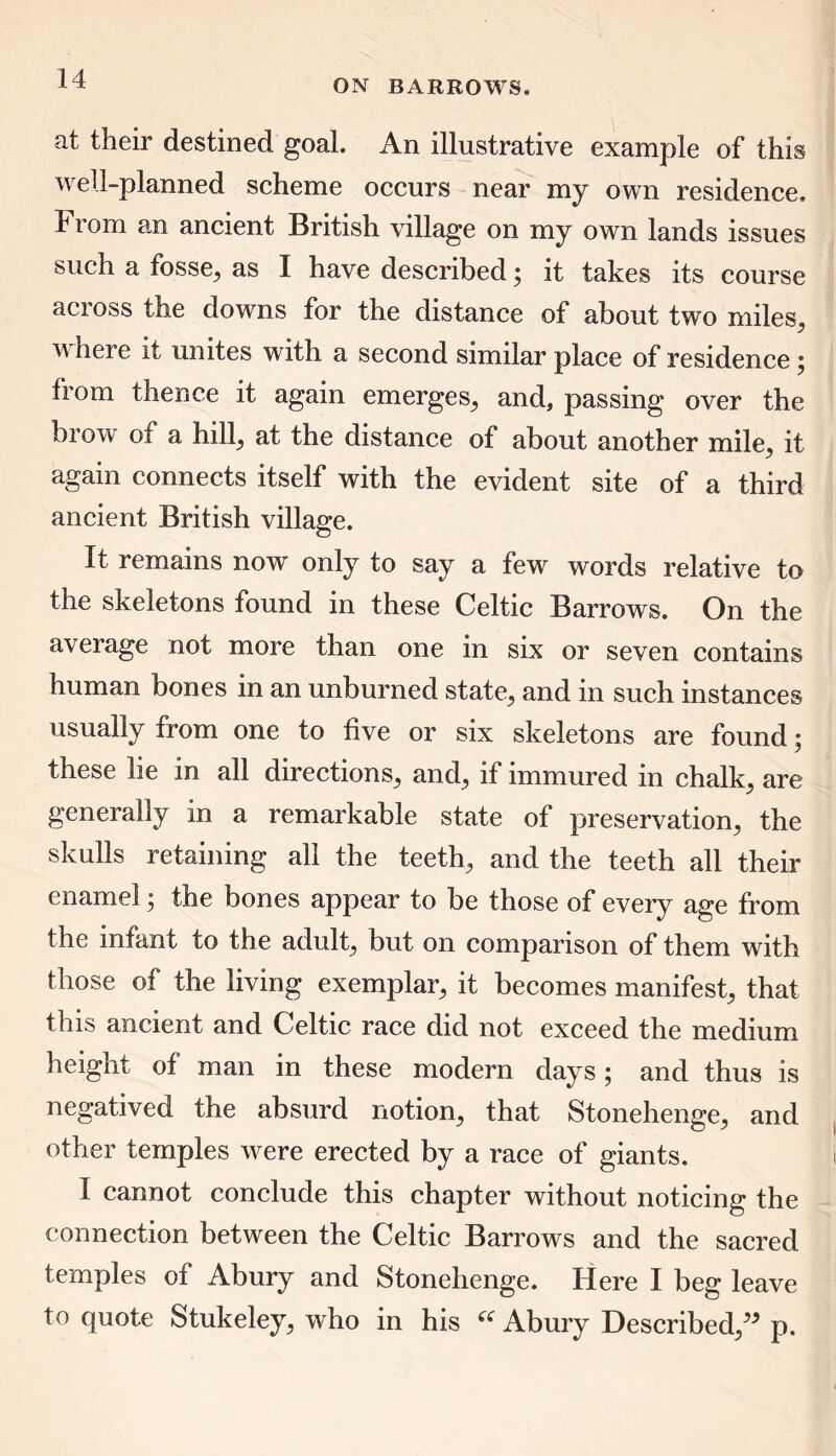at their destined goal. An illustrative example of this well-planned scheme occurs near my own residence. From an ancient British village on my own lands issues such a fosse, as I have described 5 it takes its course across the downs for the distance of about two miles, u heie it unites with a second similar place of residence , from thence it again emerges, and, passing over the brow of a hill, at the distance of about another mile, it again connects itself with the evident site of a third ancient British village. It remains now only to say a few words relative to the skeletons found in these Celtic Barrows. On the average not more than one in six or seven contains human bones in an unburned state, and in such instances usually from one to five or six skeletons are found; these lie in all directions, and, if immured in chalk, are generally in a remarkable state of preservation, the skulls retaining all the teeth, and the teeth all their enamel; the bones appear to be those of every age from the infant to the adult, but on comparison of them with those of the living exemplar, it becomes manifest, that this ancient and Celtic race did not exceed the medium height of man in these modern days; and thus is negatived the absurd notion, that Stonehenge, and other temples were erected by a race of giants. I cannot conclude this chapter without noticing the connection between the Celtic Barrows and the sacred temples of Abury and Stonehenge. Here I beg leave to quote Stukeley, who in his u Abury Described,” p.