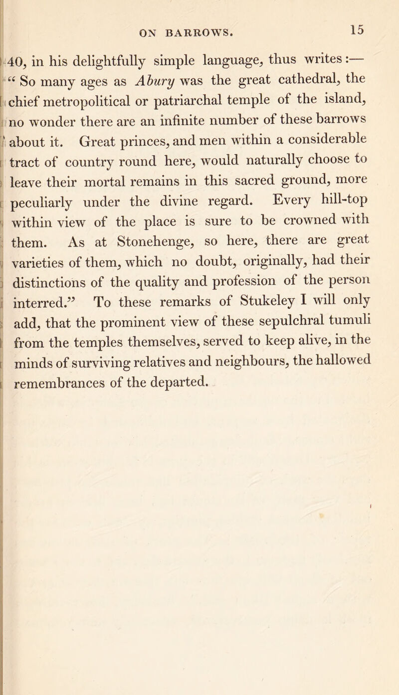 40, in his delightfully simple language, thus writes:— 66 So many ages as Ahury was the great cathedral, the chief metropolitical or patriarchal temple of the island, no wonder there are an infinite number of these barrows about it. Great princes, and men within a considerable tract of country round here., would naturally choose to leave their mortal remains in this sacred ground, more peculiarly under the divine regard. Every hill-top within view of the place is sure to be crowned with them. As at Stonehenge, so here, there are great varieties of them, which no doubt, originally, had their distinctions of the quality and profession of the person interred.” To these remarks of Stukeley I will only add, that the prominent view of these sepulchral tumuli from the temples themselves, served to keep alive, in the minds of surviving relatives and neighbours, the hallowed remembrances of the departed.