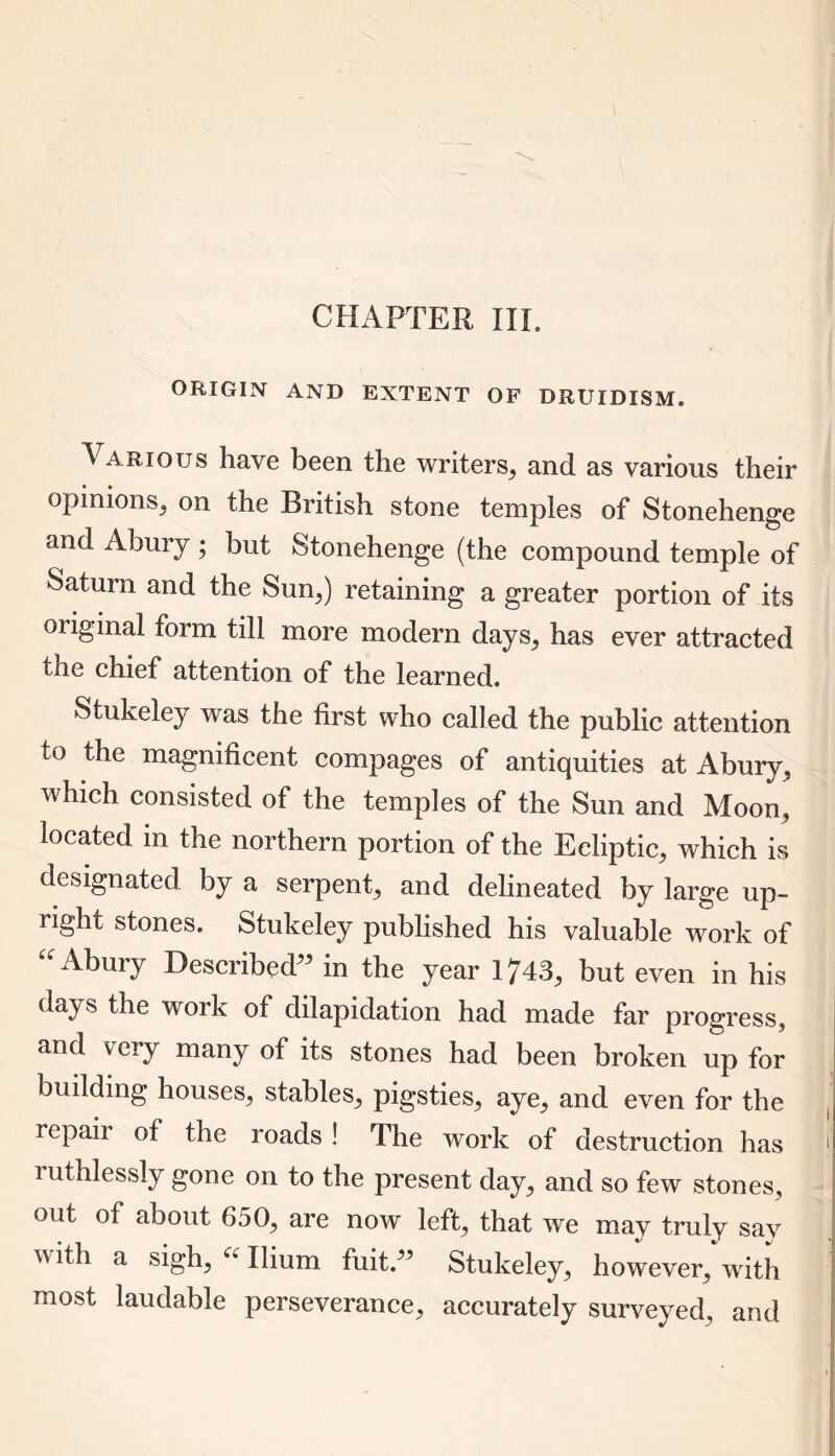 CHAPTER III. ORIGIN AND EXTENT OF DRUIDISM. Various have been the writers,, and as various their opinions, on the British stone temples of Stonehenge and Ahury ; but Stonehenge (the compound temple of Saturn and the Sun,) retaining a greater portion of its original form till more modern days, has ever attracted toe chief attention of the learned. Stukeley was the first who called the public attention to the magnificent compages of antiquities at Abury, which consisted of the temples of the Sun and Moon, located in the northern portion of the Ecliptic, which is designated by a serpent, and delineated by large up- right stones. Stukeley published his valuable work of “ AbuiT Described in the year 1743, but even in his days the work of dilapidation had made far progress, and very many of its stones had been broken up for building houses, stables, pigsties, aye, and even for the repaii of the roads ! The work of destruction has !' ruthlessly gone on to the present day, and so few stones, out of about 650, are now left, that we may truly say v ith a sigh, u Ilium fuitd’ Stukeley, however, with most laudable perseverance, accurately surveyed, and