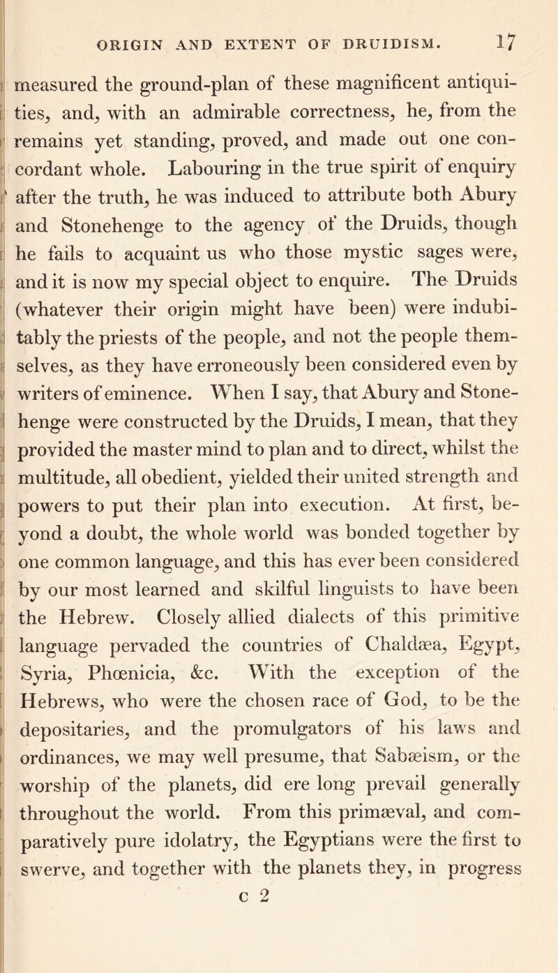 measured the ground-plan of these magnificent antiqui- ties, and, with an admirable correctness, he, from the remains yet standing, proved, and made out one con- cordant wrhole. Labouring in the true spirit of enquiry ' after the truth, he was induced to attribute both Abury and Stonehenge to the agency of the Druids, though he fails to acquaint us who those mystic sages were, and it is now my special object to enquire. The Druids (whatever their origin might have been) were indubi- tably the priests of the people, and not the people them- selves, as they have erroneously been considered even by writers of eminence. When I say, that Abury and Stone- henge were constructed by the Druids, I mean, that they provided the master mind to plan and to direct, whilst the multitude, all obedient, yielded their united strength and powers to put their plan into execution. At first, be- yond a doubt, the whole world was bonded together by one common language, and this has ever been considered by our most learned and skilful linguists to have been the Hebrew. Closely allied dialects of this primitive language pervaded the countries of Chaldaea, Egypt, Syria, Phoenicia, &c. With the exception of the Hebrews, who were the chosen race of God, to be the depositaries, and the promulgators of his laws and ordinances, we may well presume, that Sabaeism, or the worship of the planets, did ere long prevail generally throughout the world. From this primaeval, and com- paratively pure idolatry, the Egyptians were the first to ; swerve, and together with the planets they, in progress c 2