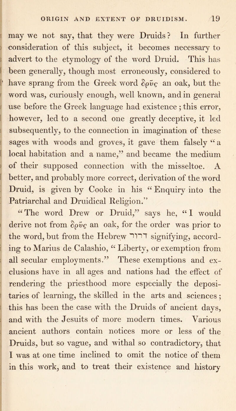 may we not say, that they were Druids ? In further consideration of this subject, it becomes necessary to advert to the etymology of the word Druid. This has been generally, though most erroneously, considered to ' have sprang from the Greek word Spvg an oak, but the word was, curiously enough, well known, and in general use before the Greek language had existence ; this error, however, led to a second one greatly deceptive, it led subsequently, to the connection in imagination of these sages with woods and groves, it gave them falsely 44 a local habitation and a name/5 and became the medium of their supposed connection with the misseltoe. A better, and probably more correct, derivation of the word Druid, is given by Cooke in his 44 Enquiry into the Patriarchal and Druidical Religion/’ 44 The word Drew or Druid/5 says he, 441 would derive not from Spvc an oak, for the order was prior to the word, but from the Hebrew I'H'T signifying, accord- ing to Marius de Calashio, 44 Liberty, or exemption from all secular employments.” These exemptions and ex- clusions have in all ages and nations had the effect of rendering the priesthood more especially the deposi- taries of learning, the skilled in the arts and sciences; this has been the case with the Druids of ancient days, and with the Jesuits of more modern times. Various ancient authors contain notices more or less of the Druids, but so vague, and withal so contradictory, that I was at one time inclined to omit the notice of them in this work, and to treat their existence and history