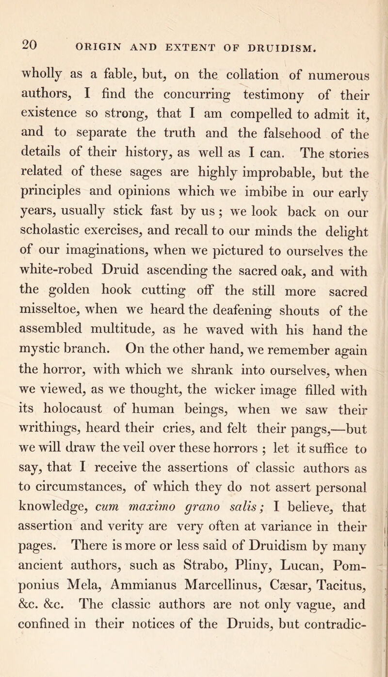 wholly as a fable, but, on the collation of numerous authors, I find the concurring testimony of their existence so strong, that I am compelled to admit it, and to separate the truth and the falsehood of the details of their history, as well as I can. The stories related of these sages are highly improbable, but the principles and opinions which we imbibe in our early years, usually stick fast by us ; we look back on our scholastic exercises, and recall to our minds the delight of our imaginations, when we pictured to ourselves the white-robed Druid ascending the sacred oak, and with the golden hook cutting off the still more sacred misseltoe, when we heard the deafening shouts of the assembled multitude, as he waved with his hand the mystic branch. On the other hand, we remember again the horror, with which we shrank into ourselves, when we viewed, as we thought, the wicker image filled with its holocaust of human beings, when we saw their wrrithings, heard their cries, and felt their pangs,—but we will draw the veil over these horrors ; let it suffice to say, that I receive the assertions of classic authors as to circumstances, of which they do not assert personal knowledge, cum mciximo grano scilis; I believe, that assertion and verity are very often at variance in their pages. There is more or less said of Druidism by many ancient authors, such as Strabo, Pliny, Lucan, Pom- ponius Mela, Ammianus Marcellinus, Caesar, Tacitus, &c. &c. The classic authors are not only vague, and confined in their notices of the Druids, but contradic-