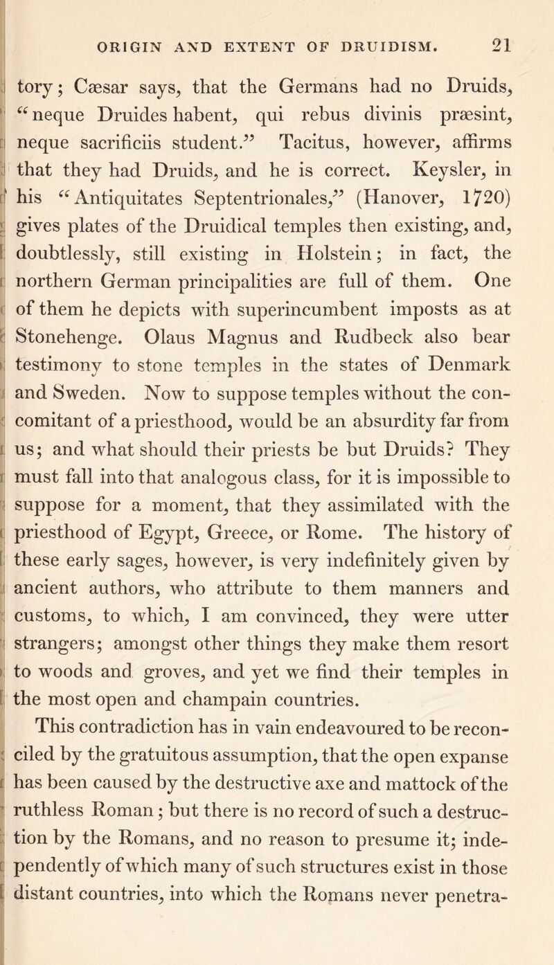 tory; Caesar says, that the Germans had no Druids, “ neque Druides habent, qui rebus divinis praesint, neque sacrificiis student/’ Tacitus, however, affirms that they had Druids, and he is correct. Keysler, in his “ Antiquitates Septentrionales,” (Hanover, 1720) gives plates of the Druidical temples then existing, and, doubtlessly, still existing in Holstein; in fact, the northern German principalities are full of them. One of them he depicts with superincumbent imposts as at Stonehenge. Olaus Magnus and Rudbeck also bear testimony to stone temples in the states of Denmark and Sweden. Now to suppose temples without the con- comitant of a priesthood, would be an absurdity far from us; and what should their priests be but Druids? They must fall into that analogous class, for it is impossible to suppose for a moment, that they assimilated with the priesthood of Egypt, Greece, or Rome. The history of these early sages, however, is very indefinitely given by ancient authors, who attribute to them manners and customs, to which, I am convinced, they were utter strangers; amongst other things they make them resort to woods and groves, and yet we find their temples in the most open and champain countries. This contradiction has in vain endeavoured to be recon- ciled by the gratuitous assumption, that the open expanse has been caused by the destructive axe and mattock of the ruthless Roman; but there is no record of such a destruc- tion by the Romans, and no reason to presume it; inde- pendently of which many of such structures exist in those distant countries, into which the Romans never penetra-