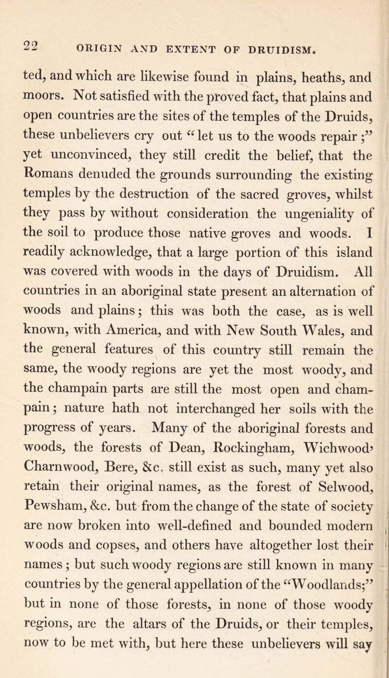 tedj and which are likewise found in plains, heaths, and moors. Not satisfied with the proved fact, that plains and open countries are the sites of the temples of the Druids, these unbelievers cry out “let us to the woods repair yet unconvinced, they still credit the belief, that the Romans denuded the grounds surrounding the existing temples by the destruction of the sacred groves, whilst they pass by without consideration the ungeniality of the soil to produce those native groves and woods. I readily acknowledge, that a large portion of this island was covered with woods in the days of Druidism. All countries in an aboriginal state present an alternation of woods and plains; this was both the case, as is well known, with America, and with New South Wales, and the general features of this country still remain the same, the w'oody regions are yet the most woody, and the champain parts are still the most open and cham- pain; nature hath not interchanged her soils with the progress of years. Many of the aboriginal forests and woods, the forests of Dean, Rockingham, Wichwood’ Charnwood, Bere, &c. still exist as such, many yet also retain their original names, as the forest of Selwood, Pewsham, &c. but from the change of the state of society are now broken into well-defined and bounded modern woods and copses, and others have altogether lost their j names; but such woody regions are still known in many countries by the general appellation of the “Woodlands;” but in none of those forests, in none of those woody regions, are the altars of the Druids, or their temples, now to be met with, but here these unbelievers will say