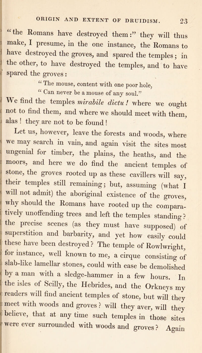 “the Romans have destroyed them:” they will thus make, I presume, in the one instance, the Romans to have destroyed the groves, and spared the temples; in the other, to have destroyed the temples, and to have spared the groves: “ The mouse, content with one poor hole, u Can never be a mouse of any soul.” We find the temples mirabile dictu ! where we ought not to find them, and where we should meet with them, alas ! they are not to be found ! Let us, however, leave the forests and woods, where we may search in vain, and again visit the sites most ungenial for timber, the plains, the heaths, and the moors, and here we do find the ancient temples of J stone; the groves rooted up as these cavillers will say, their temples still remaining; but, assuming (what I ' will not admit) the aboriginal existence of the groves, why should the Romans have rooted up the compara- tively unoffending trees and left the temples standing ? ! the precise scenes (as they must have supposed) of superstition and barbarity, and yet how easily could these have been destroyed ? The temple of Rowlwright, j *or ^stance, well known to me, a cirque consisting of ' slab-like lamellar stones, could with ease be demolished by a man with a sledge-hammer in a few hours. In | the lsies Scilly, the Hebrides, and the Orkneys my readers will find ancient temples of stone, but will they j meet with woods and groves ? will they aver, will they believe, that at any time such temples in those sites 1 were ever surrounded with woods and groves ? Again