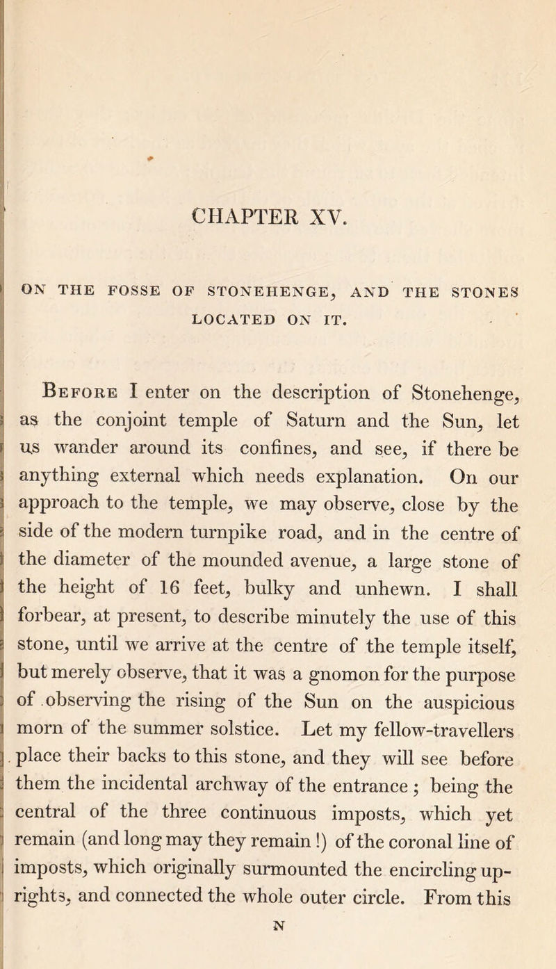 CHAPTER XV. i ; ON THE FOSSE OF STONEHENGE, AND THE STONES LOCATED ON IT. Before I enter on the description of Stonehenge, i as the conjoint temple of Saturn and the Sun, let r us wander around its confines, and see, if there be I anything external which needs explanation. On our J approach to the temple, we may observe, close by the a side of the modern turnpike road, and in the centre of Ithe diameter of the mounded avenue, a large stone of the height of 16 feet, bulky and unhewn. I shall forbear, at present, to describe minutely the use of this stone, until we arrive at the centre of the temple itself, but merely observe, that it was a gnomon for the purpose of observing the rising of the Sun on the auspicious i morn of the summer solstice. Let my fellow-travellers place their backs to this stone, and they will see before them the incidental archway of the entrance ; being the central of the three continuous imposts, which yet 7 remain (and long may they remain !) of the coronal line of j imposts, which originally surmounted the encircling up- i right3, and connected the whole outer circle. From this N