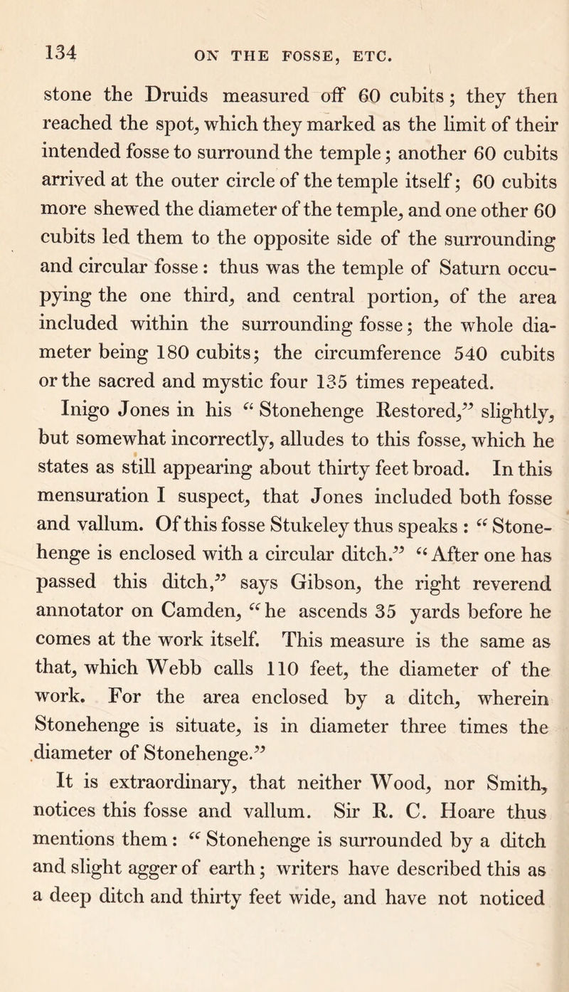 stone the Druids measured off 60 cubits; they then reached the spot, which they marked as the limit of their intended fosse to surround the temple; another 60 cubits arrived at the outer circle of the temple itself; 60 cubits more shewed the diameter of the temple, and one other 60 cubits led them to the opposite side of the surrounding and circular fosse : thus was the temple of Saturn occu- pying the one thirds and central portion, of the area included within the surrounding fosse; the whole dia- meter being 180 cubits; the circumference 540 cubits or the sacred and mystic four 135 times repeated. Inigo Jones in his “ Stonehenge Restored,” slightly, but somewhat incorrectly, alludes to this fosse, which he states as still appearing about thirty feet broad. In this mensuration I suspect, that Jones included both fosse and vallum. Of this fosse Stukeley thus speaks : “ Stone- henge is enclosed with a circular ditch.” “ After one has passed this ditch,” says Gibson, the right reverend annotator on Camden, “he ascends 35 yards before he comes at the work itself. This measure is the same as that, which Webb calls 110 feet, the diameter of the work. For the area enclosed by a ditch, wherein Stonehenge is situate, is in diameter three times the diameter of Stonehenge.” It is extraordinary, that neither Wood, nor Smith, notices this fosse and vallum. Sir R. C. Hoare thus mentions them : “ Stonehenge is surrounded by a ditch and slight agger of earth; writers have described this as a deep ditch and thirty feet wide, and have not noticed
