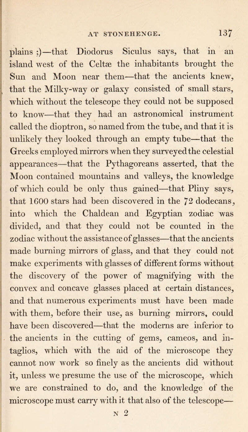 plains ;)—that Diodorus Siculus says, that in an island west of the Celtae the inhabitants brought the Sun and Moon near them—that the ancients knew, that the Milky-way or galaxy consisted of small stars, which without the telescope they could not be supposed to know—that they had an astronomical instrument called the dioptron, so named from the tube, and that it is unlikely they looked through an empty tube—that the Greeks employed mirrors when they surveyed the celestial appearances—that the Pythagoreans asserted, that the Moon contained mountains and valleys, the knowledge of which could be only thus gained—that Pliny says, that 1600 stars had been discovered in the 72 dodecans, into which the Chaldean and Egyptian zodiac was divided, and that they could not be counted in the zodiac without the assistance of glasses—that the ancients made burning mirrors of glass, and that they could not make experiments with glasses of different forms without the discovery of the power of magnifying with the convex and concave glasses placed at certain distances, and that numerous experiments must have been made with them, before their use, as burning mirrors, could have been discovered-—that the moderns are inferior to the ancients in the cutting of gems, cameos, and in- taglios, which with the aid of the microscope they cannot now work so finely as the ancients did without it, unless we presume the use of the microscope, which we are constrained to do, and the knowledge of the microscope must carry with it that also of the telescope—- n 2