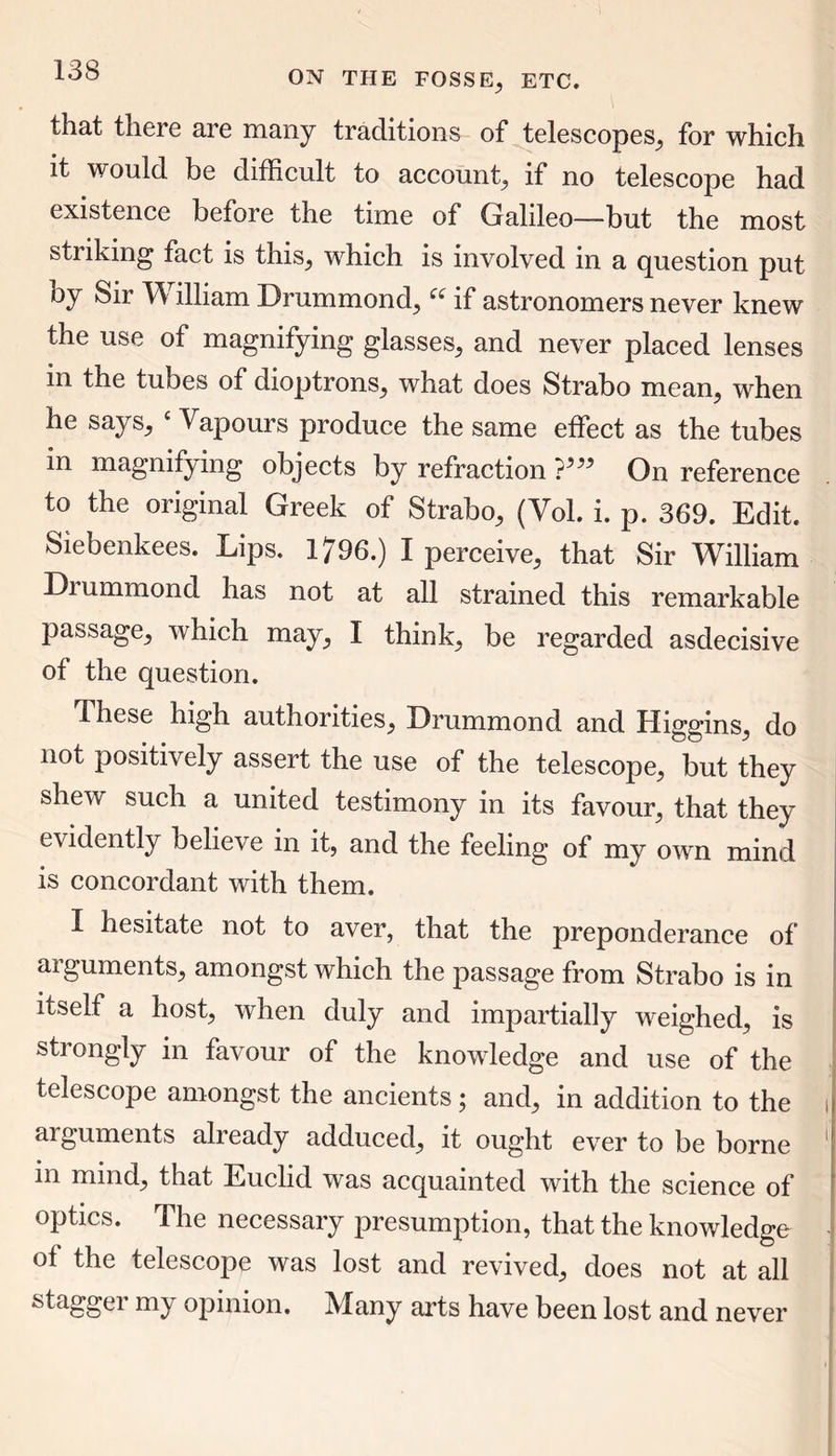that there are many traditions of telescopes, for which it would be difficult to account, if no telescope had existence before the time of Galileo—-but the most striking fact is this, which is involved in a question put by Sir W illiam Drummond,if astronomers never knew the use of magnifying glasses, and never placed lenses m the tubes of dioptrons, what does Strabo mean, when he says, c Vapours produce the same effect as the tubes in magnifying objects by refraction ?5” On reference to the original Greek of Strabo, (Vol. i. p. 369. Edit. Siebenkees. Lips. 1796.) I perceive, that Sir William Drummond has not at all strained this remarkable passage, which may, I think, be regarded asdecisive of the question. These high authorities, Drummond and Higgins, do not positively assert the use of the telescope, but they shew such a united testimony in its favour, that they evidently believe in it, and the feeling of my own mind is concordant with them. I hesitate not to aver, that the preponderance of arguments, amongst which the passage from Strabo is in itself a host, when duly and impartially weighed, is strongly in favour of the knowledge and use of the telescope amongst the ancients; and, in addition to the i arguments alieady adduced, it ought ever to be borne m mind, that Euclid was acquainted with the science of optics. The necessary presumption, that the knowledge of the telescope was lost and revived, does not at all stagger my opinion. Many arts have been lost and never