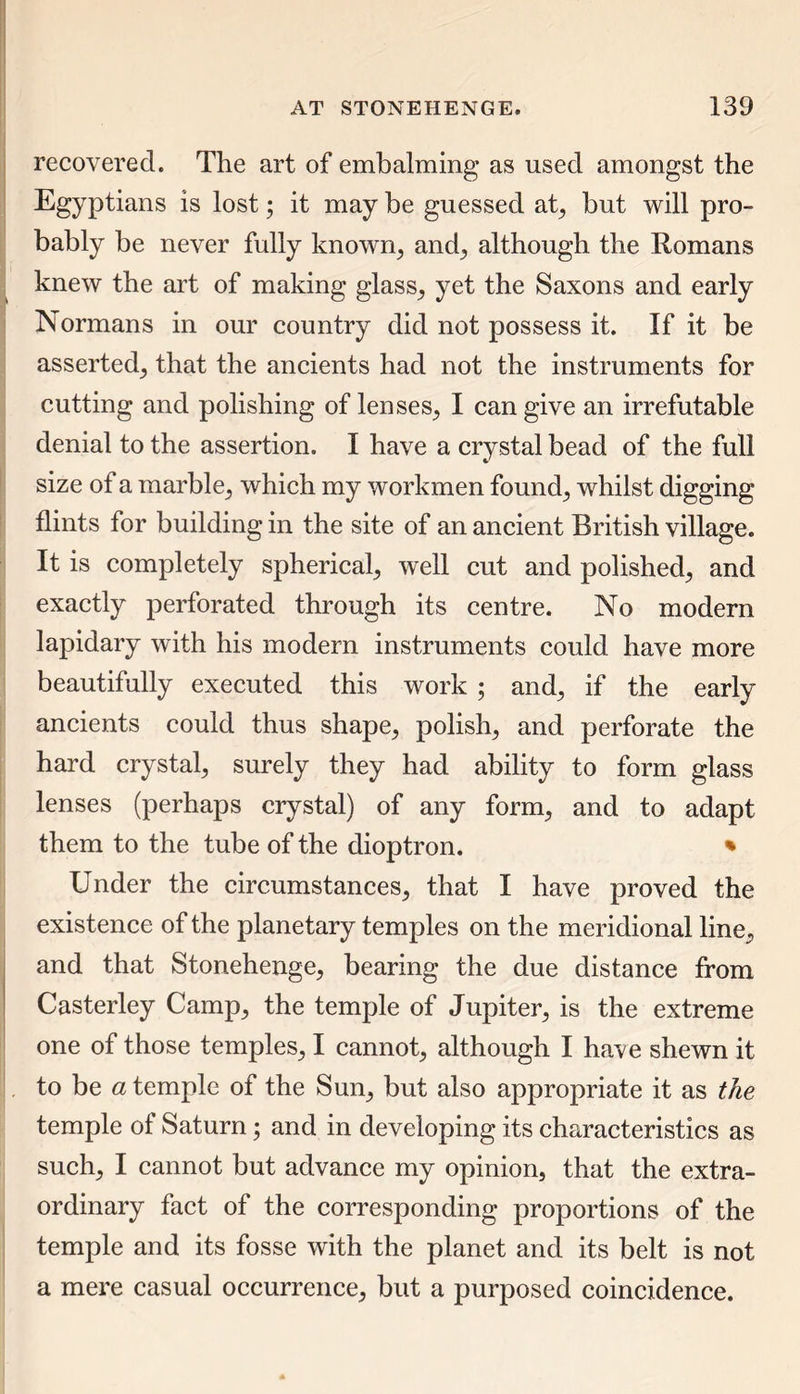 recovered. The art of embalming as used amongst the Egyptians is lost; it may be guessed at, but will pro- bably be never fully known, and, although the Romans knew the art of making glass, yet the Saxons and early Normans in our country did not possess it. If it be asserted, that the ancients had not the instruments for cutting and polishing of lenses, I can give an irrefutable denial to the assertion. I have a crystal bead of the full size of a marble, which my workmen found, whilst digging flints for building in the site of an ancient British village. It is completely spherical, well cut and polished, and exactly perforated through its centre. No modern lapidary with his modem instruments could have more beautifully executed this work ; and, if the early ancients could thus shape, polish, and perforate the hard crystal, surely they had ability to form glass lenses (perhaps crystal) of any form, and to adapt them to the tube of the dioptron. % Under the circumstances, that I have proved the existence of the planetary temples on the meridional line, and that Stonehenge, bearing the due distance from Casterley Camp, the temple of Jupiter, is the extreme one of those temples, I cannot, although I have shewn it to be a temple of the Sun, but also appropriate it as the temple of Saturn; and in developing its characteristics as such, I cannot but advance my opinion, that the extra- ordinary fact of the corresponding proportions of the temple and its fosse with the planet and its belt is not a mere casual occurrence, but a purposed coincidence.