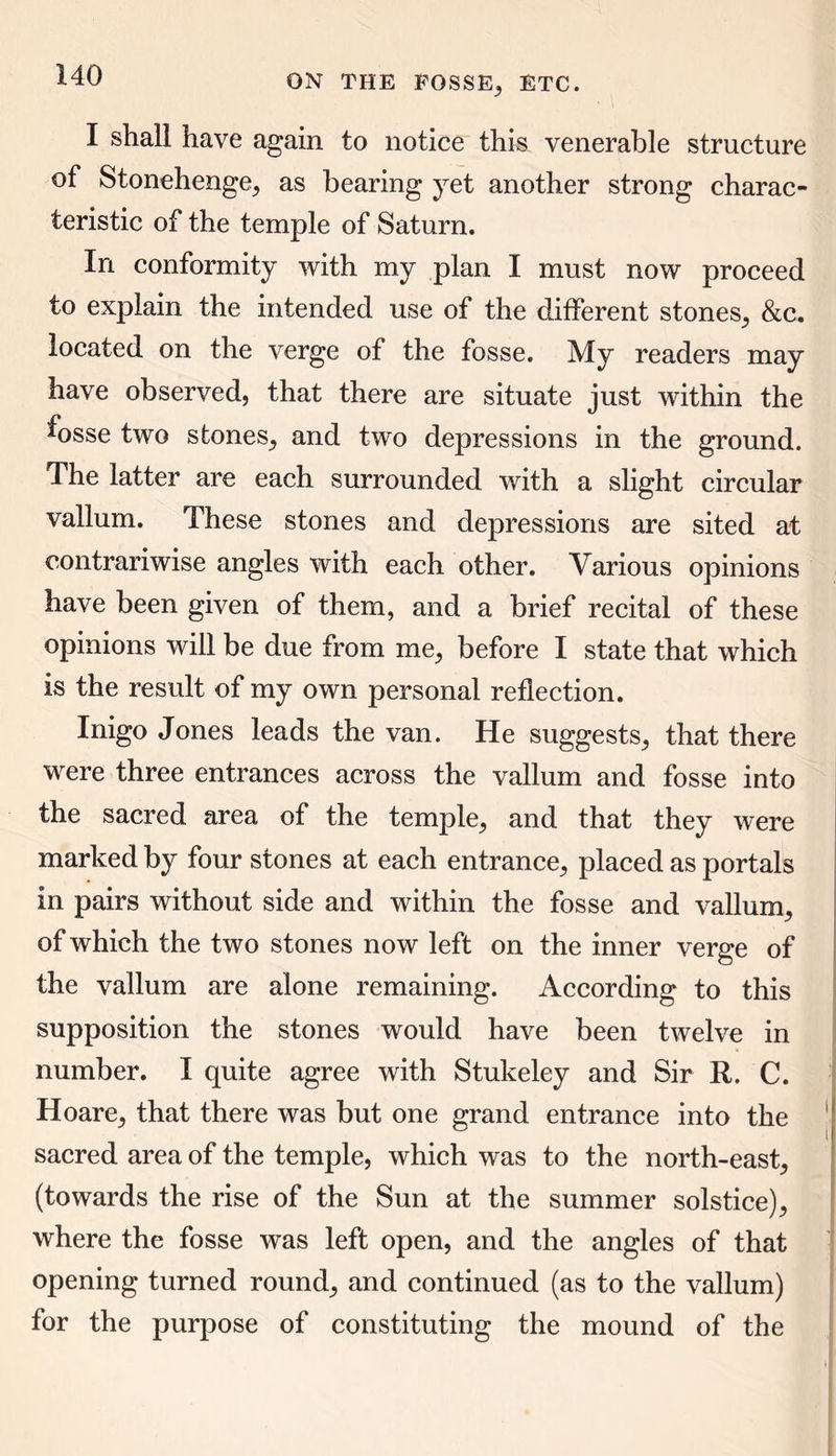 I shall have again to notice this venerable structure of Stonehenge; as bearing yet another strong charac- teristic of the temple of Saturn. In conformity with my plan I must now proceed to explain the intended use of the different stones; &c. located on the verge of the fosse. My readers may have observed, that there are situate just within the fosse two stones; and two depressions in the ground. The latter are each surrounded with a slight circular vallum. These stones and depressions are sited at contrariwise angles with each other. Various opinions have been given of them, and a brief recital of these opinions will be due from me; before I state that which is the result of my own personal reflection. Inigo Jones leads the van. He suggests, that there were three entrances across the vallum and fosse into the sacred area of the temple, and that they were marked by four stones at each entrance, placed as portals in pairs without side and within the fosse and vallum, of which the two stones now left on the inner verge of the vallum are alone remaining. According to this supposition the stones would have been twelve in number. I quite agree with Stukeley and Sir R. C. Hoare, that there was but one grand entrance into the sacred area of the temple, which was to the north-east, (towards the rise of the Sun at the summer solstice), where the fosse was left open, and the angles of that opening turned round, and continued (as to the vallum) for the purpose of constituting the mound of the
