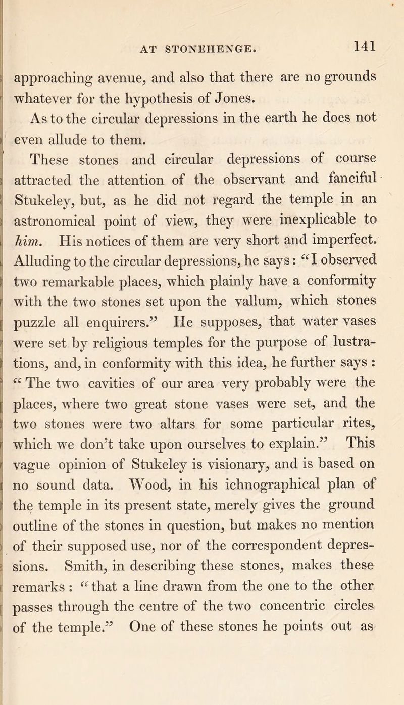approaching* avenue, and also that there are no grounds whatever for the hypothesis of Jones. As to the circular depressions in the earth he does not > even allude to them. These stones and circular depressions of course attracted the attention of the observant and fanciful Stukeley, but, as he did not regard the temple in an astronomical point of view, they were inexplicable to i him. His notices of them are very short and imperfect. l Alluding to the circular depressions, he says: 66 I observed two remarkable places, which plainly have a conformity f with the two stones set upon the vallum, which stones r puzzle all enquirers.” He supposes, that water vases were set by religious temples for the purpose of lustra- f tions, and, in conformity with this idea, he further says : “ The two cavities of our area very probably were the | places, where two great stone vases were set, and the f two stones were two altars for some particular rites, i which we don’t take upon ourselves to explain.’ This r vague opinion of Stukeley is visionary, and is based on t no sound data. Wood, in his ichnographical plan of I the temple in its present state, merely gives the ground outline of the stones in question, but makes no mention of their supposed use, nor of the correspondent depres- sions. Smith, in describing these stones, makes these remarks : f<r that a line drawn from the one to the other passes through the centre of the two concentric circles of the temple.” One of these stones he points out as