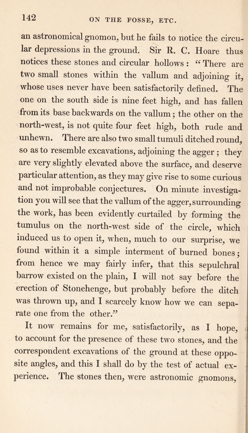 an astronomical gnomon, but he fails to notice the circu- lar depressions in the ground. Sir R. C. Hoare thus notices these stones and circular hollows : ee There are two small stones within the vallum and adjoining it, whose uses never have been satisfactorily defined. The one on the south side is nine feet high, and has fallen from its base backwards on the vallum; the other on the north-west, is not quite four feet high, both rude and unhewn. There are also two small tumuli ditched round, so as to resemble excavations, adjoining the agger ; they are very slightly elevated above the surface, and deserve particular attention, as they may give rise to some curious and not improbable conjectures. On minute investiga- tion you will see that the vallum of the agger, surrounding the work, has been evidently curtailed by forming the tumulus on the north-west side of the circle, which induced us to open it, when, much to our surprise, we found within it a simple interment of burned bones; from hence we may fairly infer, that this sepulchral barrow existed on the plain, I will not say before the erection of Stonehenge, but probably before the ditch was thrown up, and I scarcely know how we can sepa- rate one from the otherP It now remains for me, satisfactorily, as I hope, to account for the presence of these two stones, and the correspondent excavations of the ground at these oppo- site angles, and this I shall do by the test of actual ex- perience. The stones then, were astronomic gnomons,