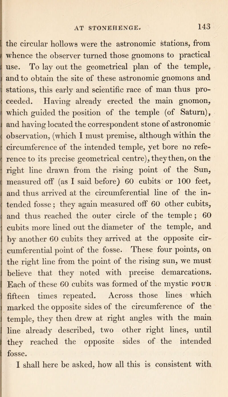 the circular hollows were the astronomic stations, from whence the observer turned those gnomons to practical use. To lay out the geometrical plan of the temple, and to obtain the site of these astronomic gnomons and stations, this early and scientific race of man thus pro- ceeded. Having already erected the main gnomon, which guided the position of the temple (of Saturn), and having located the correspondent stone of astronomic observation, (which I must premise, although within the circumference of the intended temple, yet bore no refe- rence to its precise geometrical centre), they then, on the right line drawn from the rising point of the Sun, measured off (as I said before) 60 cubits or 100 feet, and thus arrived at the circumferential line of the in- tended fosse; they again measured off GO other cubits, and thus reached the outer circle of the temple; 60 cubits more lined out the diameter of the temple, and by another 60 cubits they arrived at the opposite cir- cumferential point of the fosse. These four points, on the right line from the point of the rising sun, we must believe that they noted with precise demarcations. Each of these 60 cubits was formed of the mystic four fifteen times repeated. Across those lines which marked the opposite sides of the circumference of the temple, they then drew at right angles with the main line already described, two other right lines, until they reached the opposite sides of the intended fosse. I shall here be asked, how all this is consistent with