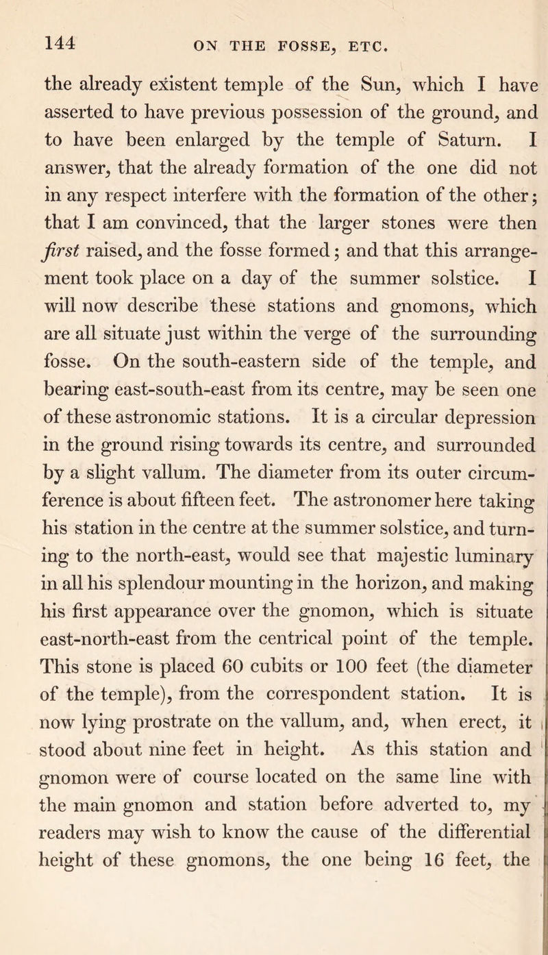 the already existent temple of the Sun, which I have asserted to have previous possession of the ground; and to have been enlarged by the temple of Saturn. I answer; that the already formation of the one did not in any respect interfere with the formation of the other; that I am convinced; that the larger stones were then first raised; and the fosse formed; and that this arrange- ment took place on a day of the summer solstice. I will now describe these stations and gnomons; which are all situate just within the verge of the surrounding fosse. On the south-eastern side of the temple, and bearing east-south-east from its centre, may be seen one of these astronomic stations. It is a circular depression in the ground rising towards its centre, and surrounded by a slight vallum. The diameter from its outer circum- ference is about fifteen feet. The astronomer here taking his station in the centre at the summer solstice, and turn- ing to the north-east, would see that majestic luminary in all his splendour mounting in the horizon, and making his first appearance over the gnomon, which is situate east-north-east from the centrical point of the temple. This stone is placed 60 cubits or 100 feet (the diameter of the temple), from the correspondent station. It is now lying prostrate on the vallum, and, when erect, it i stood about nine feet in height. As this station and gnomon were of course located on the same line with the main gnomon and station before adverted to, my readers may wish to know the cause of the differential height of these gnomons, the one being 16 feet, the
