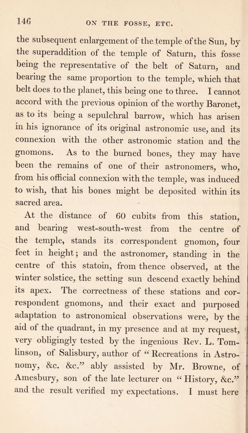 the subsequent enlargement of the temple of the Sun, by the superaddition of the temple of Saturn, this fosse being the representative of the belt of Saturn, and bearing the same proportion to the temple, which that belt does to the planet, this being one to three. I cannot accord with the previous opinion of the worthy Baronet, as to its being a sepulchral barrow, which has arisen in his ignorance of its original astronomic use, and its connexion with the other astronomic station and the gnomons. As to the burned bones, they may have been the remains of one of their astronomers, who, from his official connexion with the temple, was induced to wish, that his bones might be deposited within its sacred area. At the distance of 60 cubits from this station, and bearing west-south-west from the centre of the temple, stands its correspondent gnomon, four feet in height; and the astronomer, standing in the centre of this statoin, from thence observed, at the winter solstice, the setting sun descend exactly behind its apex. The correctness of these stations and cor- respondent gnomons, and their exact and purposed adaptation to astronomical observations were, by the aid of the quadrant, in my presence and at my request, 1 very obligingly tested by the ingenious Rev. L. Tom- linson, of Salisbury, author of 66 Recreations in Astro- nomy, &c. &c ” ably assisted by Mr. Browne, of Amesbury, son of the late lecturer on “ History, &c.” and the result verified my expectations. I must here