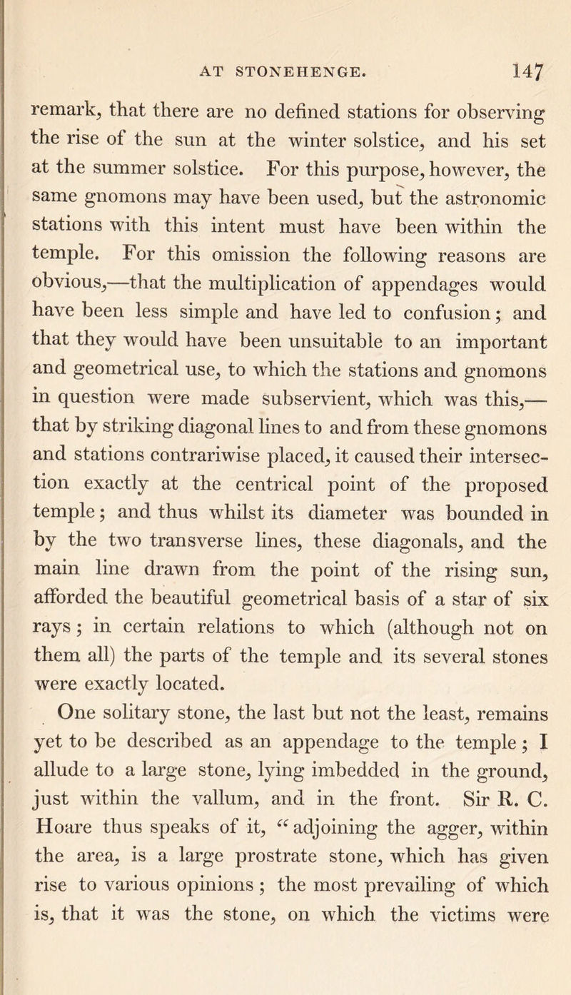 remark, that there are no defined stations for observing the rise of the sun at the winter solstice, and his set at the summer solstice. For this purpose, however, the same gnomons may have been used, but the astronomic stations with this intent must have been within the temple. For this omission the following reasons are obvious,—that the multiplication of appendages would have been less simple and have led to confusion; and that they would have been unsuitable to an important and geometrical use, to which the stations and gnomons in question were made subservient, which was this,— that by striking diagonal lines to and from these gnomons and stations contrariwise placed, it caused their intersec- tion exactly at the centrical point of the proposed temple; and thus whilst its diameter was bounded in by the two transverse lines, these diagonals, and the main line drawn from the point of the rising sun, afforded the beautiful geometrical basis of a star of six rays ; in certain relations to which (although not on them all) the parts of the temple and its several stones were exactly located. One solitary stone, the last but not the least, remains yet to be described as an appendage to the temple; I allude to a large stone, lying imbedded in the ground, just within the vallum, and in the front. Sir R. C. Hoare thus speaks of it, £i adjoining the agger, within the area, is a large prostrate stone, which has given rise to various opinions ; the most prevailing of which is, that it was the stone, on which the victims were