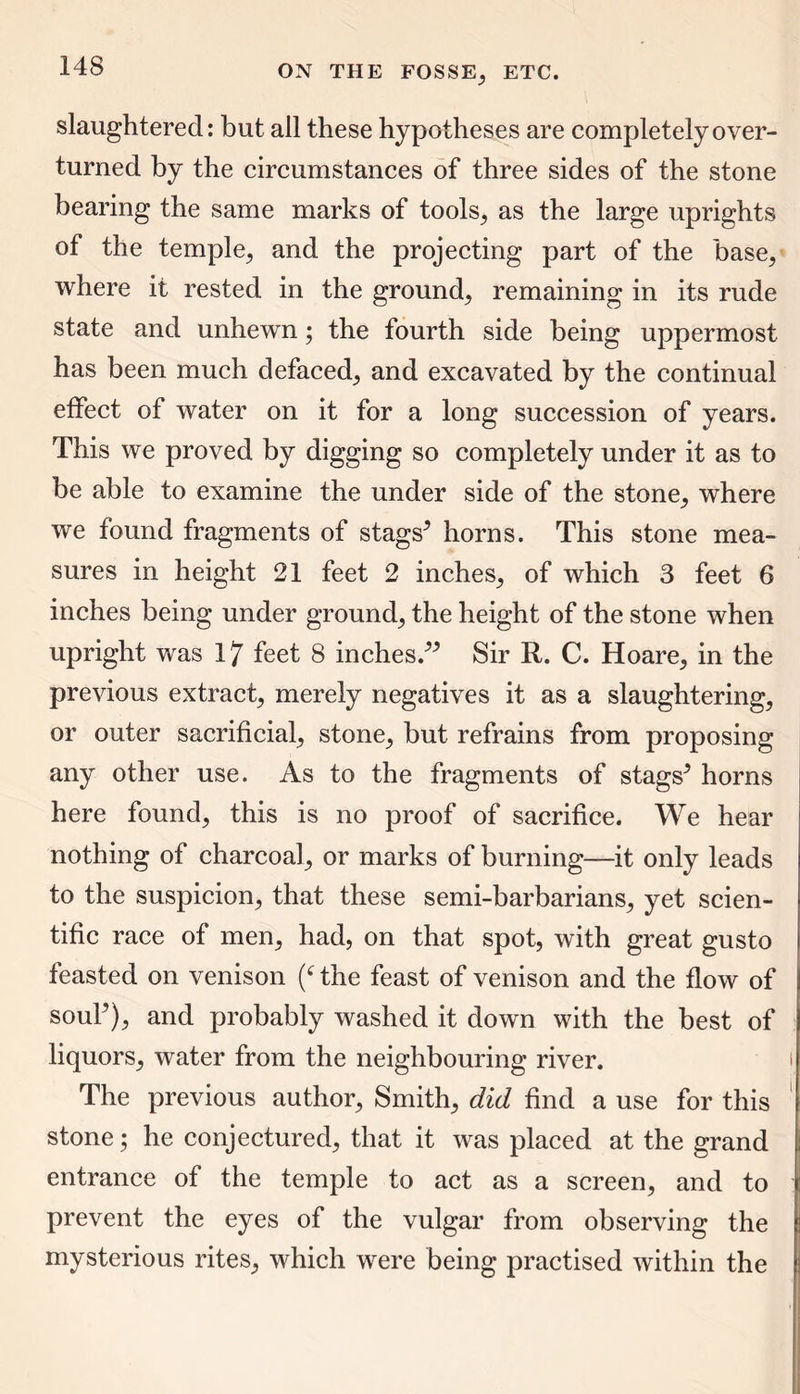 slaughtered: but all these hypotheses are completely over- turned by the circumstances of three sides of the stone bearing the same marks of tools, as the large uprights of the temple^ and the projecting part of the base, where it rested in the ground, remaining in its rude state and unhewn; the fourth side being uppermost has been much defaced, and excavated by the continual effect of water on it for a long succession of years. This we proved by digging so completely under it as to be able to examine the under side of the stone, where we found fragments of stags* horns. This stone mea- sures in height 21 feet 2 inches, of which 3 feet 6 inches being under ground, the height of the stone when upright was 17 feet 8 inches.** Sir R. C. Hoare, in the previous extract, merely negatives it as a slaughtering, or outer sacrificial, stone, but refrains from proposing any other use. As to the fragments of stags* horns here found, this is no proof of sacrifice. We hear nothing of charcoal, or marks of burning—it only leads to the suspicion, that these semi-barbarians, yet scien- tific race of men, had, on that spot, with great gusto feasted on venison (‘ the feast of venison and the flow of soul*), and probably washed it down with the best of liquors, water from the neighbouring river. The previous author, Smith, did find a use for this stone; he conjectured, that it was placed at the grand entrance of the temple to act as a screen, and to prevent the eyes of the vulgar from observing the mysterious rites, which were being practised within the