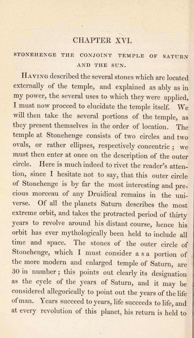 CHAPTER XVI. STONEHENGE THE CONJOINT TEMPLE OF SATURN AND THE SUN. Haying described the several stones which are located externally of the temple, and explained as ably as in my power, the several uses to which they were applied, I must now proceed to elucidate the temple itself. We will then take the several portions of the temple, as they present themselves in the order of location. The temple at Stonehenge consists of two circles and two ovals, or rather ellipses, respectively concentric ; we must then enter at once on the description of the outer circle. Here is much indeed to rivet the reader’s atten- tion, since I hesitate not to say, that this outer circle of Stonehenge is by far the most interesting and pre- cious morceau of any Druidical remains in the uni- verse. Of all the planets Saturn describes the most extreme orbit, and takes the protracted period of thirty years to revolve around his distant course, hence his orbit has ever mythologically been held to include all time and space. The stones of the outer circle of Stonehenge, which I must consider a s a portion of the more modern and enlarged temple of Saturn, are 30 in number; this points out clearly its designation as the cycle of the years of Saturn, and it may be considered allegorically to point out the years of the life of man. Years succeed to years, life succeeds to life, and at every revolution of this planet, his return is held to
