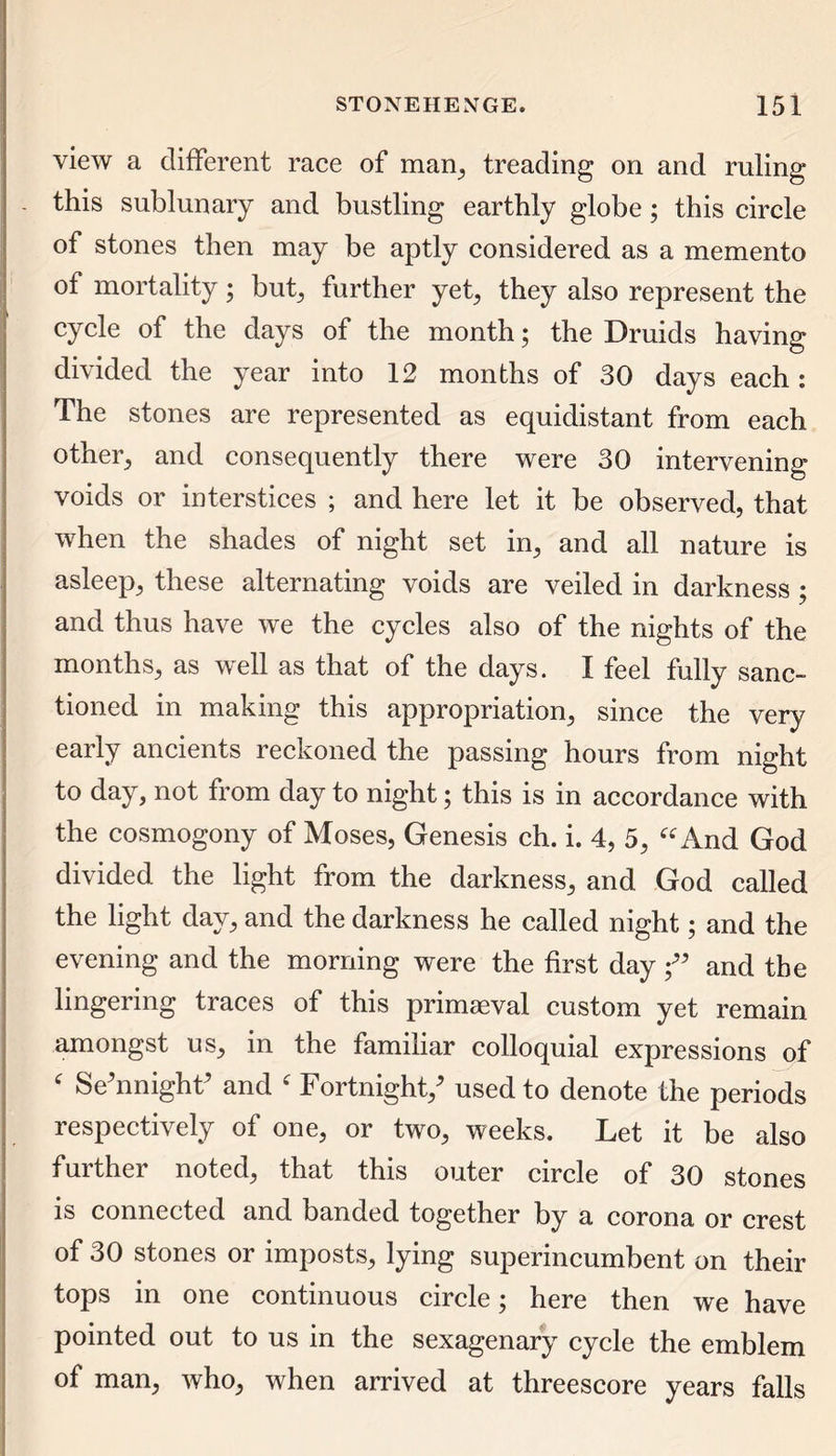 view a different race of man, treading on and ruling this sublunary and bustling earthly globe; this circle of stones then may be aptly considered as a memento of mortality; but; further yet; they also represent the cycle of the days of the month; the Druids having divided the year into 12 months of 30 days each: The stones are represented as equidistant from each other; and consequently there were 30 intervening voids or interstices ; and here let it be observed, that when the shades of night set in; and all nature is asleep; these alternating voids are veiled in darkness ; and thus have we the cycles also of the nights of the months; as well as that of the days. I feel fully sanc- tioned in making this appropriation; since the very early ancients reckoned the passing hours from night to day, not from day to night; this is in accordance with the cosmogony of Moses, Genesis ch. i. 4, 5, “ And God divided the light from the darkness; and God called the light day; and the darkness he called night; and the evening and the morning were the first day f and the lingering traces of this primaeval custom yet remain amongst US; in the familiar colloquial expressions of ‘ Se'nnighF and f Fortnight/ used to denote the periods respectively of one, or two, weeks. Let it be also further noted, that this outer circle of 30 stones is connected and banded together by a corona or crest of 30 stones or imposts, lying superincumbent on their tops in one continuous circle; here then we have pointed out to us in the sexagenary cycle the emblem of man, who, when arrived at threescore years falls
