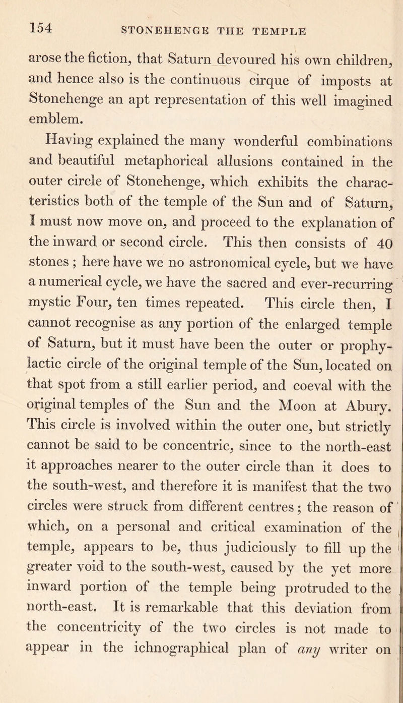arose the fiction, that Saturn devoured his own children, and hence also is the continuous cirque of imposts at Stonehenge an apt representation of this well imagined emblem. Having explained the many wonderful combinations and beautiful metaphorical allusions contained in the outer circle of Stonehenge, which exhibits the charac- teristics both of the temple of the Sun and of Saturn, I must now move on, and proceed to the explanation of the inward or second circle. This then consists of 40 stones ; here have we no astronomical cycle, but we have a numerical cycle, we have the sacred and ever-recurring mystic Four, ten times repeated. This circle then, I cannot recognise as any portion of the enlarged temple of Saturn, but it must have been the outer or prophy- lactic circle of the original temple of the Sun, located on that spot from a still earlier period, and coeval with the original temples of the Sun and the Moon at Abury. This circle is involved within the outer one, but strictly cannot be said to be concentric, since to the north-east it approaches nearer to the outer circle than it does to the south-west, and therefore it is manifest that the two circles were struck from different centres; the reason of which, on a personal and critical examination of the temple, appears to be, thus judiciously to fill up the ) greater void to the south-west, caused by the yet more inward portion of the temple being protruded to the north-east. It is remarkable that this deviation from the concentricity of the two circles is not made to appear in the ichnographical plan of any writer on