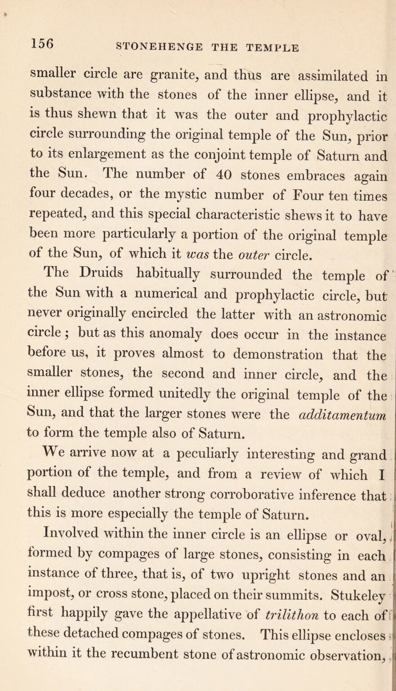 smaller circle are granite, and thus are assimilated in substance with the stones of the inner ellipse, and it is thus shewn that it was the outer and prophylactic circle surrounding the original temple of the Sun, prior to its enlargement as the conjoint temple of Saturn and the Sun. The number of 40 stones embraces again four decades, or the mystic number of Four ten times repeated^ and this special characteristic shews it to have been more particularly a portion of the original temple of the Sun; of which it was the outer circle. The Druids habitually surrounded the temple of the Sun with a numerical and prophylactic circle; but never originally encircled the latter with an astronomic circle; but as this anomaly does occur in the instance before us, it proves almost to demonstration that the smaller stones; the second and inner circle; and the inner ellipse formed unitedly the original temple of the Sun, and that the larger stones were the additamentum to form the temple also of Saturn. We arrive now at a peculiarly interesting and grand i portion of the temple; and from a review of which I shall deduce another strong corroborative inference that i this is more especially the temple of Saturn. Involved within the inner circle is an ellipse or oval; j formed by compages of large stones; consisting in each ! instance of three; that is, of two upright stones and an i impost; or cross stone; placed on their summits. Stukeley ; first happily gave the appellative of trilithon to each of > these detached compages of stones. This ellipse encloses within it the recumbent stone of astronomic observation, 1