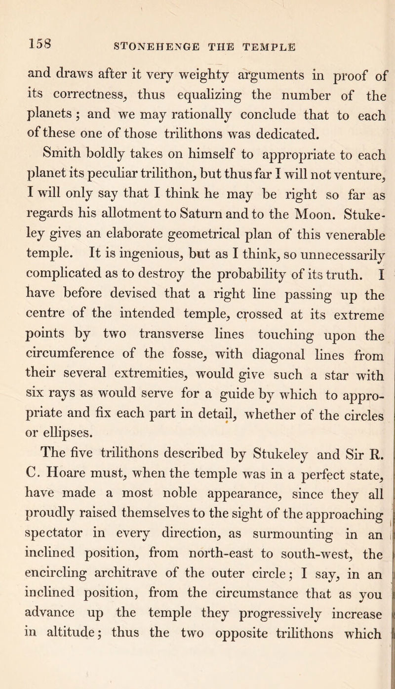 and draws after it very weighty arguments in proof of its correctness* thus equalizing the number of the planets ; and we may rationally conclude that to each of these one of those trilithons was dedicated. Smith boldly takes on himself to appropriate to each planet its peculiar trilithon* but thus far I will not venture* I will only say that I think he may be right so far as regards his allotment to Saturn and to the Moon. Stuke- ley gives an elaborate geometrical plan of this venerable temple. It is ingenious* but as I think* so unnecessarily complicated as to destroy the probability of its truth. I have before devised that a right line passing up the centre of the intended temple* crossed at its extreme points by two transverse lines touching upon the circumference of the fosse* with diagonal lines from their several extremities* would give such a star with six rays as would serve for a guide by which to appro- priate and fix each part in detail* whether of the circles or ellipses. The five trilithons described by Stukeley and Sir R. C. Hoare must* when the temple was in a perfect state* have made a most noble appearance* since they all proudly raised themselves to the sight of the approaching spectator in every direction* as surmounting in an i inclined position* from north-east to south-west* the encircling architrave of the outer circle; I say* in an inclined position, from the circumstance that as you advance up the temple they progressively increase in altitude; thus the two opposite trilithons which