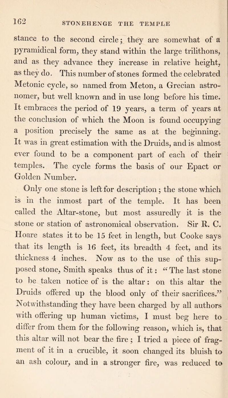 stance to the second circle; they are somewhat of a pyramidical form, they stand within the large trilithons, and as they advance they increase in relative height, as they do. This number of stones formed the celebrated Metonic cycle, so named from Meton, a Grecian astro- nomer, but well known and in use long before his time. It embraces the period of 19 years, a term of years at the conclusion of which the Moon is found occupying a position precisely the same as at the beginning. It was in great estimation with the Druids, and is almost ever found to be a component part of each of their temples. The cycle forms the basis of our Epact or Golden Number. Only one stone is left for description; the stone which is in the inmost part of the temple. It has been called the Altar-stone, but most assuredly it is the stone or station of astronomical observation. Sir It. C. Hoare states it to be 15 feet in length, but Cooke says that its length is 16 feet, its breadth 4 feet, and its thickness 4 inches. Now as to the use of this sup- posed stone, Smith speaks thus of it: £( The last stone to be taken notice of is the altar: on this altar the Druids offered up the blood only of their sacrifices/99 Notwithstanding they have been charged by all authors with offering up human victims, I must beg here to differ from them for the following reason, which is, that this altar will not bear the fire ; I tried a piece of frag- ment of it in a crucible, it soon changed its bluish to an ash colour, and in a stronger fire, was reduced to
