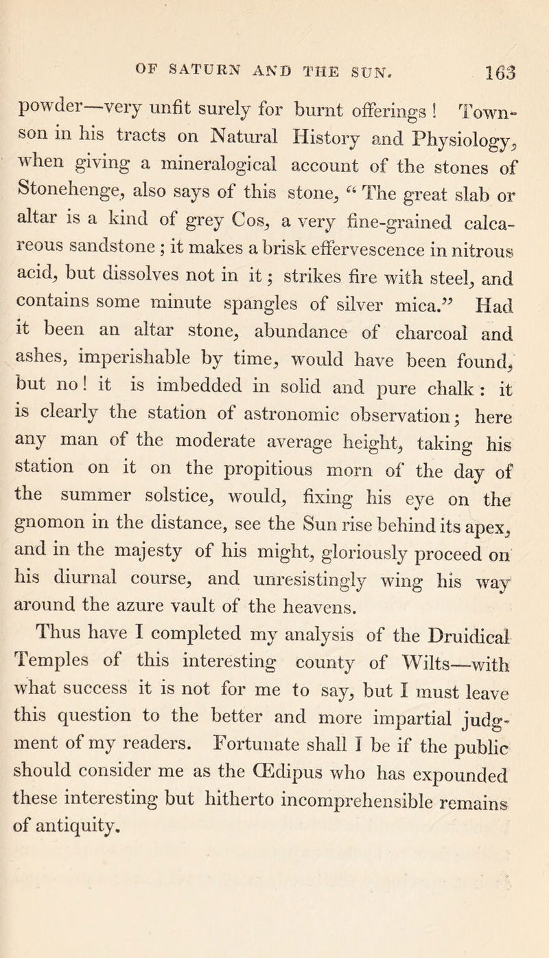 powder—very unfit surely for burnt offerings ! Town- son in his tracts on Natural History and Physiology, when giving a mineralogical account of the stones of Stonehenge, also says of this stone, The great slab or altar is a kind of grey Cos, a very fine-grained calca- reous sandstone ; it makes a brisk effervescence in nitrous acid, but dissolves not in it; strikes fire with steel, and contains some minute spangles of silver mica.” Had it been an altar stone, abundance of charcoal and ashes, imperishable by time, would have been found, but no! it is imbedded in solid and pure chalk : it is clearly the station of astronomic observation; here any man of the moderate average height, taking his station on it on the propitious morn of the day of the summer solstice, would, fixing his eye on the gnomon in the distance, see the Sun rise behind its apex, and in the majesty of his might, gloriously proceed on his diurnal course, and unresistingly wing his way around the azure vault of the heavens. Thus have I completed my analysis of the Druidicai Temples of this interesting county of Wilts—with what success it is not for me to say, but I must leave this question to the better and more impartial judg- ment of my readers. Fortunate shall I be if the public should consider me as the CEdipus who has expounded these mteiesting but hitherto incomprehensible remains of antiquity.