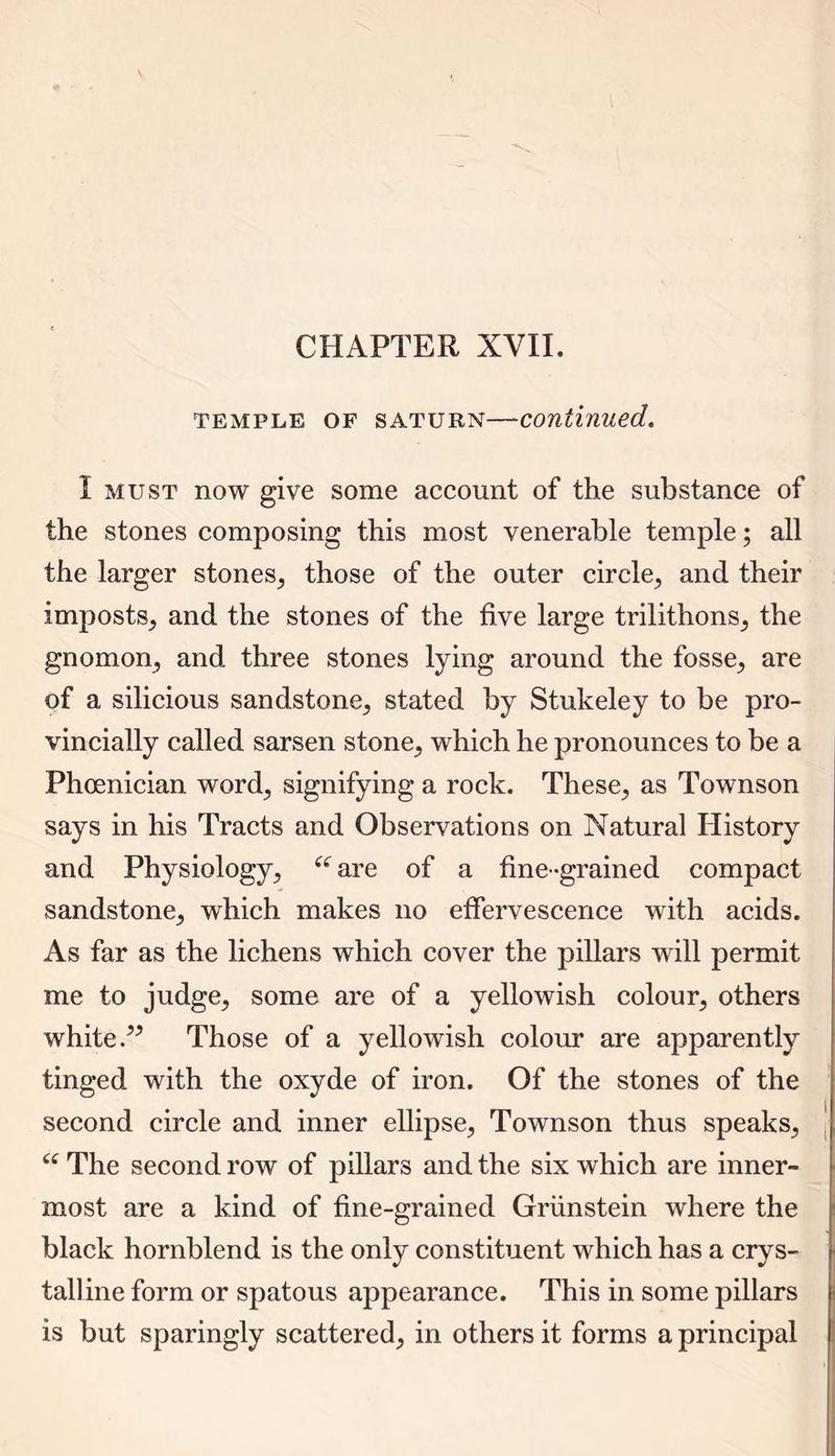 CHAPTER XVII, temple of saturn—-continued. I must now give some account of the substance of the stones composing this most venerable temple; all the larger stones, those of the outer circle, and their imposts, and the stones of the five large trilithons, the gnomon, and three stones lying around the fosse, are of a silicious sandstone, stated by Stukeley to be pro- vincially called sarsen stone, which he pronounces to be a Phoenician word, signifying a rock. These, as Townson says in his Tracts and Observations on Natural History and Physiology, “ are of a fine-grained compact sandstone, which makes no effervescence with acids. As far as the lichens which cover the pillars will permit me to judge, some are of a yellowish colour, others white P Those of a yellowish colour are apparently tinged with the oxyde of iron. Of the stones of the second circle and inner ellipse, Townson thus speaks, “ The second row of pillars and the six which are inner- most are a kind of fine-grained Griinstein where the black hornblend is the only constituent which has a crys- talline form or spatous appearance. This in some pillars is but sparingly scattered, in others it forms a principal
