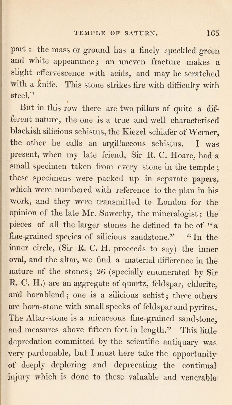 part : the mass or ground has a finely speckled green and white appearance; an uneven fracture makes a slight effervescence with acids, and may be scratched with a knife. This stone strikes fire with difficulty with steel.’* t But in this row there are two pillars of quite a dif- ferent nature, the one is a true and well characterised blackish silicious schistus, the Kiezel schiafer of Werner, the other he calls an argillaceous schistus. I was present, when my late friend. Sir R. C. Hoare, had a small specimen taken from every stone in the temple; these specimens were packed up in separate papers, which were numbered with reference to the plan in his work, and they were transmitted to London for the opinion of the late Mr. Sowerby, the mineralogist; the pieces of all the larger stones he defined to be of a fine-grained species of silicious sandstone/* 64 In the inner circle, (Sir R. C. H. proceeds to say) the inner oval, and the altar, we find a material difference in the nature of the stones; 26 (specially enumerated by Sir R. C. H.) are an aggregate of quartz, feldspar, chlorite, and hornblend; one is a silicious schist; three others are horn-stone with small specks of feldspar and pyrites. The Altar-stone is a micaceous fine-grained sandstone, and measures above fifteen feet in length/* This little depredation committed by the scientific antiquary was very pardonable, but I must here take the opportunity of deeply deploring and deprecating the continual injury which is done to these valuable and venerable