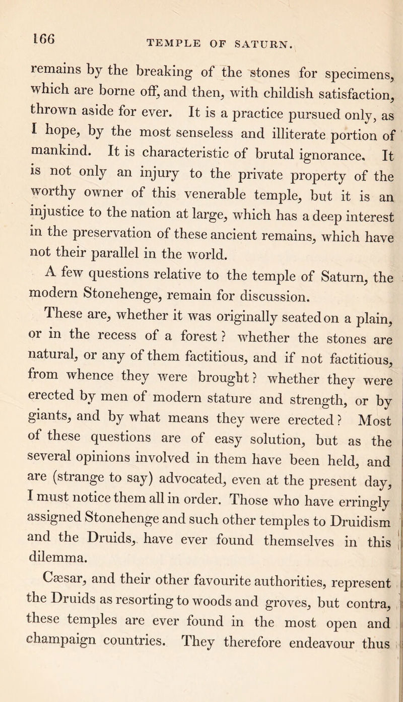 TEMPLE OF SATURN. remains by the breaking of the stones for specimens, which are borne off, and then, with childish satisfaction, thrown aside for ever. It is a practice pursued only, as I hope, by the most senseless and illiterate portion of mankind. It is characteristic of brutal ignorance. It is not only an injury to the private property of the worthy owner of this venerable temple, but it is an injustice to the nation at large, which has a deep interest in the preservation of these ancient remains, which have not their parallel in the world. A few questions relative to the temple of Saturn, the modern Stonehenge, remain for discussion. These are, whether it was originally seated on a plain, or in the recess of a forest ? whether the stones are natural, or any of them factitious, and if not factitious, from whence they were brought? whether they were erected by men of modern stature and strength, or by giants, and by what means they were erected ? Most of these questions are of easy solution, but as the several opinions involved in them have been held, and are (strange to say) advocated, even at the present day, I must notice them all in order. Those who have erringly assigned Stonehenge and such other temples to Druidism and the Druids, have ever found themselves in this dilemma. Caesar, and their other favourite authorities, represent the Druids as resorting to woods and groves, but contra, these temples are ever found in the most open and champaign countries. They therefore endeavour thus
