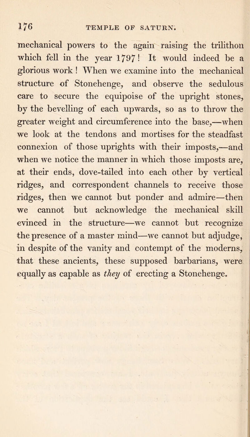 mechanical powers to the again raising the trilithon which fell in the year 1797! It would indeed be a glorious work ! When we examine into the mechanical structure of Stonehenge, and observe the sedulous care to secure the equipoise of the upright stones, by the bevelling of each upwards, so as to throw the greater weight and circumference into the base,—when we look at the tendons and mortises for the steadfast connexion of those uprights with their imposts,—and when we notice the manner in which those imposts are, at their ends, dove-tailed into each other by vertical ridges, and correspondent channels to receive those ridges, then we cannot but ponder and admire—then we cannot but acknowledge the mechanical skill evinced in the structure—we cannot but recognize the presence of a master mind—we cannot but adjudge, in despite of the vanity and contempt of the moderns, that these ancients, these supposed barbarians, were equally as capable as they of erecting a Stonehenge.