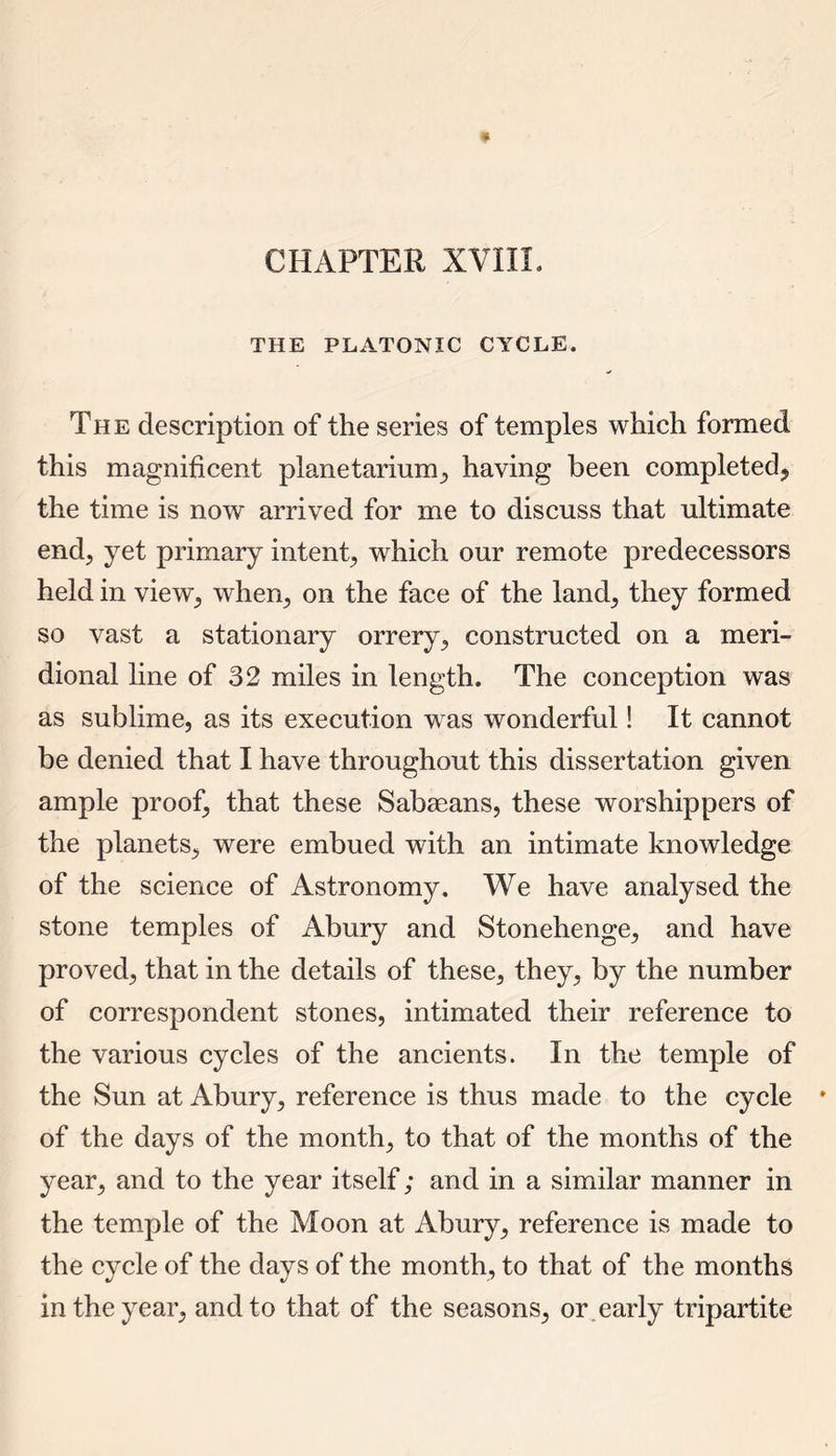 CHAPTER XVIII. THE PLATONIC CYCLE. The description of the series of temples which formed this magnificent planetarium, having been completed, the time is now arrived for me to discuss that ultimate end, yet primary intent, which our remote predecessors held in view, when., on the face of the land, they formed so vast a stationary orrery, constructed on a meri- dional line of 32 miles in length. The conception was as sublime, as its execution was wonderful! It cannot be denied that I have throughout this dissertation given ample proof, that these Sabaeans, these worshippers of the planets, were embued with an intimate knowledge of the science of Astronomy. We have analysed the stone temples of Abury and Stonehenge, and have proved, that in the details of these, they, by the number of correspondent stones, intimated their reference to the various cycles of the ancients. In the temple of the Sun at Abury, reference is thus made to the cycle * of the days of the month, to that of the months of the year, and to the year itself; and in a similar manner in the temple of the Moon at Abury, reference is made to the cycle of the days of the month, to that of the months in the year, and to that of the seasons, or early tripartite