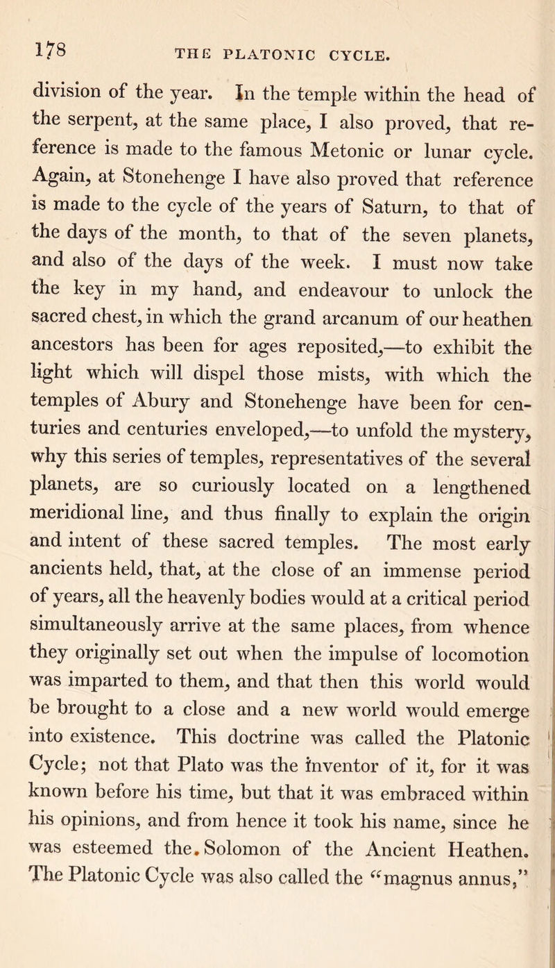 division of the year. In the temple within the head of the serpent, at the same place, I also proved, that re- ference is made to the famous Metonic or lunar cycle. Again, at Stonehenge I have also proved that reference is made to the cycle of the years of Saturn, to that of the days of the month, to that of the seven planets, and also of the days of the week. I must now take the key in my hand, and endeavour to unlock the sacred chest, in which the grand arcanum of our heathen ancestors has been for ages reposited,—to exhibit the light which will dispel those mists, with which the temples of Abury and Stonehenge have been for cen- turies and centuries enveloped,—to unfold the mystery, why this series of temples, representatives of the several planets, are so curiously located on a lengthened meridional line, and thus finally to explain the origin and intent of these sacred temples. The most early ancients held, that, at the close of an immense period of years, all the heavenly bodies would at a critical period simultaneously arrive at the same places, from whence they originally set out when the impulse of locomotion was imparted to them, and that then this world would be brought to a close and a new world would emerge into existence. This doctrine was called the Platonic 1 Cycle; not that Plato was the inventor of it, for it was known before his time, but that it was embraced within his opinions, and from hence it took his name, since he : was esteemed the, Solomon of the Ancient Heathen, The Platonic Cycle was also called the “magnus annus,”