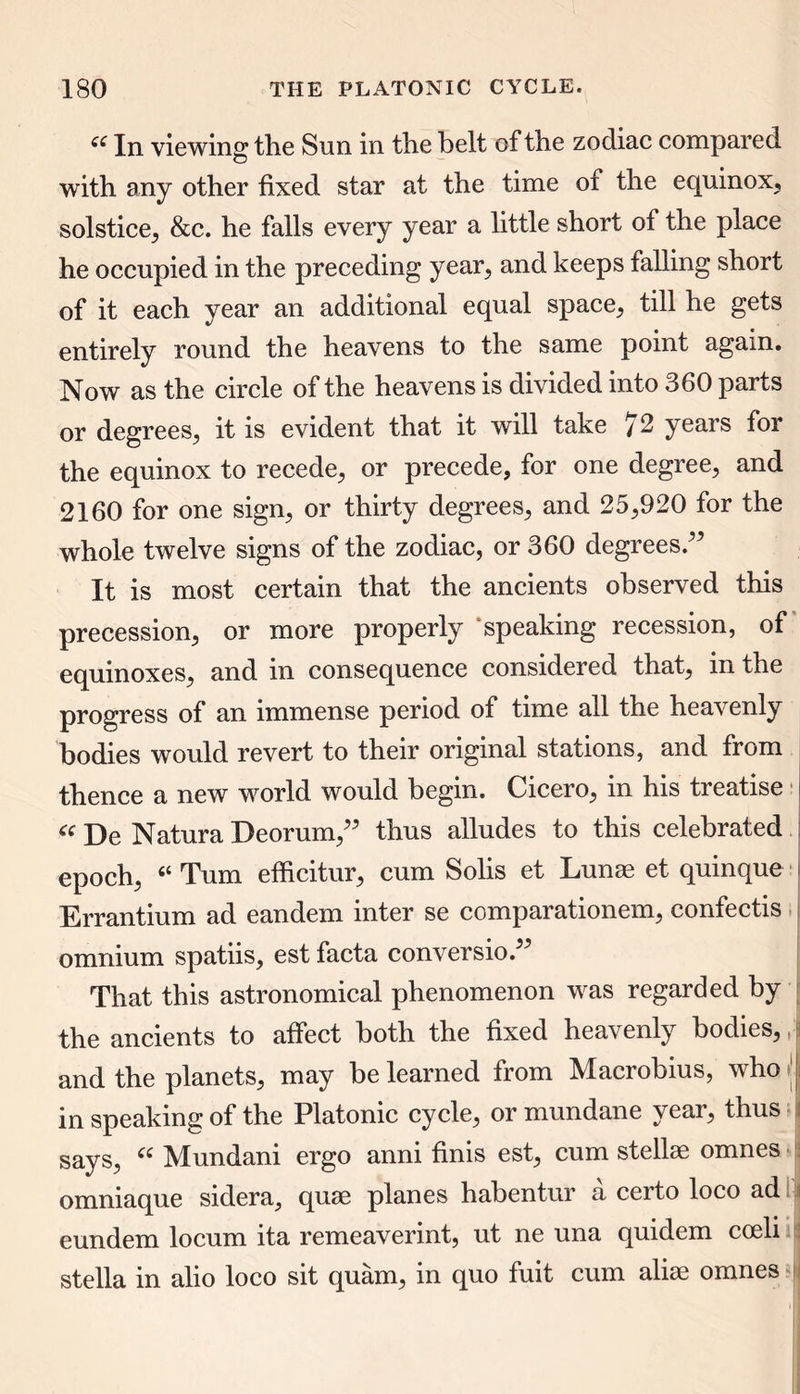 ££ In viewing the Sun in the belt of the zodiac compared with any other fixed star at the time of the equinox, solstice, &c. he falls every year a little short of the place he occupied in the preceding year, and keeps falling short of it each year an additional equal space, till he gets entirely round the heavens to the same point again. Now as the circle of the heavens is divided into 360 parts or degrees, it is evident that it will take /2 years for the equinox to recede, or precede, for one degree, and 2160 for one sign, or thirty degrees, and 25,920 for the whole twelve signs of the zodiac, or 360 degrees ” It is most certain that the ancients observed this precession, or more properly speaking recession, of equinoxes, and in consequence considered that, in the progress of an immense period of time all the heavenly bodies would revert to their original stations, and from thence a new world would begin. Cicero, in his treatise « De Natura Deorum,” thus alludes to this celebrated epoch, “ Turn efficitur, cum Solis et Lunas et quinque Errantium ad eandem inter se comparationem, confectis omnium spatiis, est facta conversion That this astronomical phenomenon was regarded by the ancients to affect both the fixed heavenly bodies,, and the planets, may be learned from Macrobius, who in speaking of the Platonic cycle, or mundane year, thus says, “ Mundani ergo anni finis est, cum stellae omnes omniaque sidera, qurn planes habentur a certo loco ad i eundem locum ita remeaverint, ut ne una quidem coeli a stella in alio loco sit quam, in quo fuit cum alise omnes i