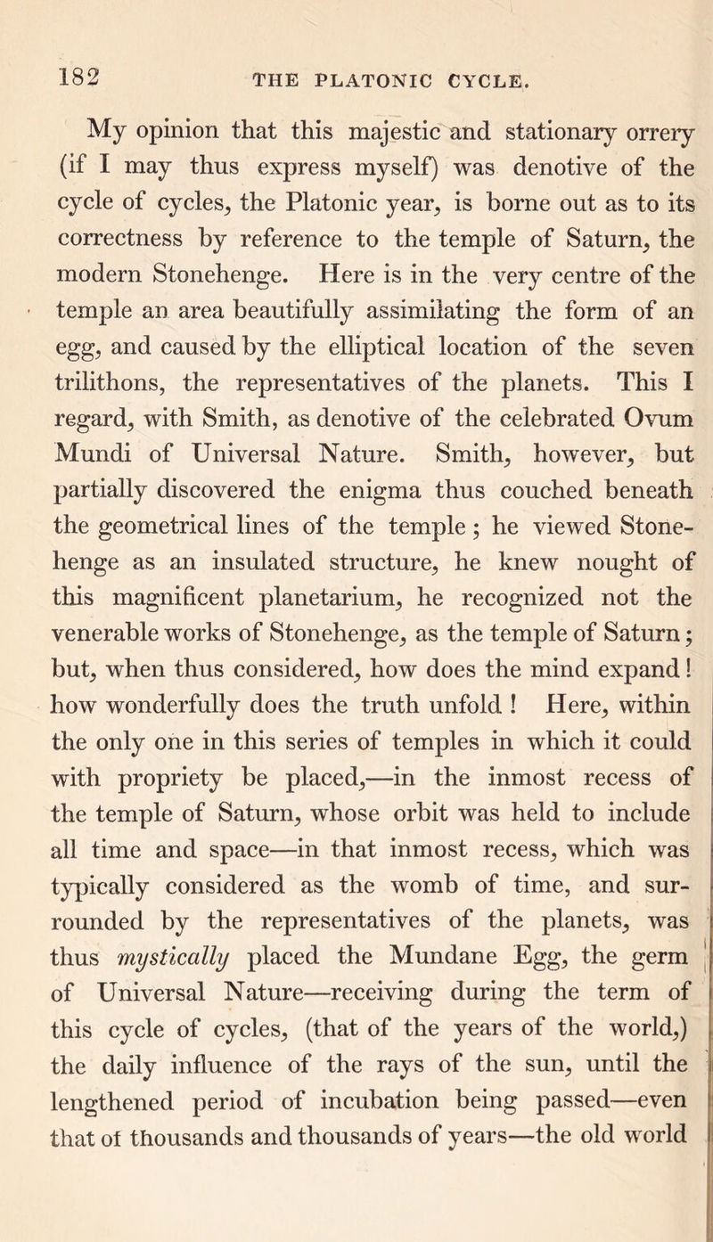 My opinion that this majestic and stationary orrery (if I may thus express myself) was denotive of the cycle of cycles, the Platonic year, is borne out as to its correctness by reference to the temple of Saturn, the modern Stonehenge. Here is in the very centre of the • temple an area beautifully assimilating the form of an egg, and caused by the elliptical location of the seven trilithons, the representatives of the planets. This I regard, with Smith, as denotive of the celebrated Ovum Mundi of Universal Nature. Smith, however, but partially discovered the enigma thus couched beneath the geometrical lines of the temple; he viewed Stone- henge as an insulated structure, he knew nought of this magnificent planetarium, he recognized not the venerable works of Stonehenge, as the temple of Saturn; but, when thus considered, how does the mind expand! how wonderfully does the truth unfold ! Here, within the only one in this series of temples in which it could with propriety be placed,—in the inmost recess of the temple of Saturn, whose orbit was held to include all time and space—in that inmost recess, which was typically considered as the womb of time, and sur- rounded by the representatives of the planets, was thus mystically placed the Mundane Egg, the germ of Universal Nature—receiving during the term of this cycle of cycles, (that of the years of the world,) the daily influence of the rays of the sun, until the lengthened period of incubation being passed—even that of thousands and thousands of years—the old world