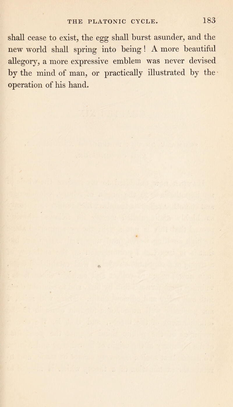 shall cease to exist, the egg shall burst asunder, and the new world shall spring into being ! A more beautiful allegory,, a more expressive emblem was never devised by the mind of man, or practically illustrated by the