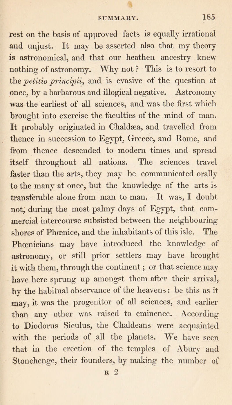 rest on the basis of approved facts is equally irrational and unjust. It may be asserted also that my theory is astronomical, and that our heathen ancestry knew nothing of astronomy. Why not ? This is to resort to the petitio principii, and is evasive of the question at once, by a barbarous and illogical negative. Astronomy was the earliest of all sciences, and was the first which brought into exercise the faculties of the mind of man. It probably originated in Chaldaea, and travelled from thence in succession to Egypt, Greece, and Rome, and from thence descended to modern times and spread itself throughout all nations. The sciences travel faster than the arts, they may be communicated orally to the many at once, but the knowledge of the arts is transferable alone from man to man. It was, I doubt not, during the most palmy days of Egypt, that com- mercial intercourse subsisted between the neighbouring- shores of Phoenice, and the inhabitants of this isle. The Phoenicians may have introduced the knowledge of astronomy, or still prior settlers may have brought it with them, through the continent; or that science may have here sprung up amongst them after their arrival, by the habitual observance of the heavens: be this as it may, it was the progenitor of all sciences, and earlier than any other was raised to eminence. According to Diodorus Siculus, the Chaldeans were acquainted with the periods of all the planets. We have seen that in the erection of the temples of Abury and Stonehenge, their founders, by making the number of r 2